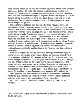farsa eleitoral. Meter-se em política seria não só perder tempo como também 
fazer papel de tolo. De resto, não trocava seu prestígio de médico pela 
posição do Trindade ou de qualquer deputado estadual ou federal. Sentia-se 
forte, feliz e de consciência tranquila. Chegara a Santa Fé e erguera a luva do 
desafio, dando à canalha governista e ao povo de sua terra uma prova de 
hombridade. Exercia agora um direito que ninguém lhe poderia tirar: o de 
cultivar em paz seu jardim. 
Flora voltara da estância com os pais e Rodrigo, naquelas tardes de 
princípio de outono, costumava passar depois do banho pela frente da casa 
da namorada. Parava à esquina e olhava para as janelas agora abertas, onde 
as cortinas de renda branca esvoaçavam. E por trás dessas cortinas entrevia 
o vulto de sua amada. Quedava-se longamente na esquina a fumar, meio 
encabulado por estar-se portando como um adolescente, num namorico 
indigno de sua idade e de sua posição social. Fazia, depois, uma volta 
completa à praça, onde os plátanos já começavam a perder as folhas. Andava 
no ar um escondido arrepio de inverno. Rodrigo recitava baixinho poemas de 
Verlaine e Samain. Tornava a passar pela casa de Aderbal Quadros, 
verificando com satisfação que lá estava ainda Flora por trás das cortinas, à 
sua espera... 
Pensava num pretexto para se aproximar da moça de maneira digna. As 
oportunidades, porém, não eram muitas. Depois da morte do Macedinho, o 
clube não dera mais bailes. Flora pouco saía à rua. Todos os domingos pela 
manhã Rodrigo ia esperar à porta da igreja o fim da missa e, quando a moça 
saía pelo braço da mãe, ele as seguia a uma distância respeitosa. Flora 
jamais voltava a cabeça para trás, e, embora desejasse ver essa prova de 
interesse da parte da namorada, ele sabia antecipadamente que ficaria 
decepcionado se ela fizesse esse gesto. Havia coisas que podiam ficar bem 
para a Esmeralda e para as Fagundes, mas não para a Flora Quadros. 
Num daqueles dias, Gabriel lhe contou que andavam murmurando com 
insistência que o cometa de Halley ia destruir o mundo. Rodrigo bateu-lhe 
afetuosamente no ombro e, pensando em Flora, respondeu: 
— O fim do mundo? Qual nada, Gabriel, o mundo agora é que vai 
principiar. 
6 
Certa manhã Cuca Lopes entrou no consultório e, sem ao menos dizer bom-dia, 
foi contando: 
 
