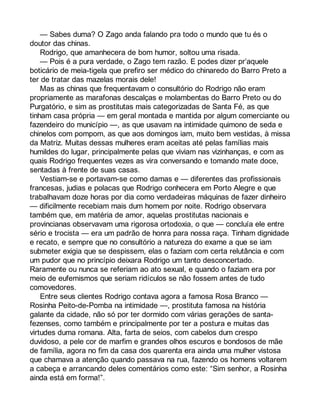 — Sabes duma? O Zago anda falando pra todo o mundo que tu és o 
doutor das chinas. 
Rodrigo, que amanhecera de bom humor, soltou uma risada. 
— Pois é a pura verdade, o Zago tem razão. E podes dizer pr’aquele 
boticário de meia-tigela que prefiro ser médico do chinaredo do Barro Preto a 
ter de tratar das mazelas morais dele! 
Mas as chinas que frequentavam o consultório do Rodrigo não eram 
propriamente as marafonas descalças e molambentas do Barro Preto ou do 
Purgatório, e sim as prostitutas mais categorizadas de Santa Fé, as que 
tinham casa própria — em geral montada e mantida por algum comerciante ou 
fazendeiro do município —, as que usavam na intimidade quimono de seda e 
chinelos com pompom, as que aos domingos iam, muito bem vestidas, à missa 
da Matriz. Muitas dessas mulheres eram aceitas até pelas famílias mais 
humildes do lugar, principalmente pelas que viviam nas vizinhanças, e com as 
quais Rodrigo frequentes vezes as vira conversando e tomando mate doce, 
sentadas à frente de suas casas. 
Vestiam-se e portavam-se como damas e — diferentes das profissionais 
francesas, judias e polacas que Rodrigo conhecera em Porto Alegre e que 
trabalhavam doze horas por dia como verdadeiras máquinas de fazer dinheiro 
— dificilmente recebiam mais dum homem por noite. Rodrigo observara 
também que, em matéria de amor, aquelas prostitutas nacionais e 
provincianas observavam uma rigorosa ortodoxia, o que — concluía ele entre 
sério e trocista — era um padrão de honra para nossa raça. Tinham dignidade 
e recato, e sempre que no consultório a natureza do exame a que se iam 
submeter exigia que se despissem, elas o faziam com certa relutância e com 
um pudor que no princípio deixara Rodrigo um tanto desconcertado. 
Raramente ou nunca se referiam ao ato sexual, e quando o faziam era por 
meio de eufemismos que seriam ridículos se não fossem antes de tudo 
comovedores. 
Entre seus clientes Rodrigo contava agora a famosa Rosa Branco — 
Rosinha Peito-de-Pomba na intimidade —, prostituta famosa na história 
galante da cidade, não só por ter dormido com várias gerações de santa-fezenses, 
como também e principalmente por ter a postura e muitas das 
virtudes duma romana. Alta, farta de seios, com cabelos dum crespo 
duvidoso, a pele cor de marfim e grandes olhos escuros e bondosos de mãe 
de família, agora no fim da casa dos quarenta era ainda uma mulher vistosa 
que chamava a atenção quando passava na rua, fazendo os homens voltarem 
a cabeça e arrancando deles comentários como este: “Sim senhor, a Rosinha 
ainda está em forma!”. 
 