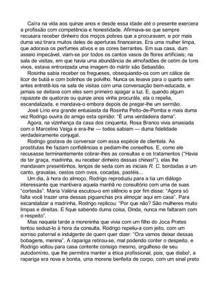 Caíra na vida aos quinze anos e desde essa idade até o presente exercera 
a profissão com competência e honestidade. Afirmava-se que sempre 
recusara receber dinheiro dos moços pobres que a procuravam, e por mais 
duma vez tirara muitos deles de aperturas financeiras. Era uma mulher limpa, 
que adorava os perfumes ativos e as cores berrantes. Em sua casa, dum 
asseio impecável, viam-se por todos os cantos vasos de flores artificiais; na 
sala de visitas, em que havia uma abundância de almofadões de cetim de tons 
vivos, estava entronizada uma imagem do mártir são Sebastião. 
Rosinha sabia receber os fregueses, obsequiando-os com um cálice de 
licor de butiá e com bolinhos de polvilho. Nunca os levava para o quarto sem 
antes entretê-los na sala de visitas com uma conversação bem-educada, e 
jamais se deitava com eles sem primeiro apagar a luz. E, quando algum 
rapazote de quatorze ou quinze anos vinha procurála, ela o repelia, 
escandalizada, e mandava-o embora depois de pregar-lhe um sermão. 
José Lírio era grande entusiasta da Rosinha Peito-de-Pomba e mais duma 
vez Rodrigo ouvira do amigo esta opinião: “É uma verdadeira dama”. 
Agora, na vizinhança da casa dos cinquenta, Rosa Branco vivia amasiada 
com o Marcelino Veiga e era-lhe — todos sabiam — duma fidelidade 
verdadeiramente conjugal. 
Rodrigo gostava de conversar com essa espécie de clientela. As 
prostitutas lhe faziam confidências e pediam-lhe conselhos. E, como ele 
recusasse terminantemente cobrar-lhes as consultas e os tratamentos (“Havia 
de ter graça, madrinha, eu receber dinheiro dessas chinas!”), elas lhe 
mandavam presentinhos, lenços de seda com as iniciais R. C. bordadas a um 
canto, gravatas, cestos com ovos, cocadas, pastéis... 
Um dia, à hora do almoço, Rodrigo reproduziu para a tia um diálogo 
interessante que mantivera aquela manhã no consultório com uma de suas 
“cortesãs”. Maria Valéria escutou-o em silêncio e por fim disse: “Agora só 
falta você trazer uma dessas piguanchas pra almoçar aqui em casa”. Para 
escandalizar a madrinha, Rodrigo replicou: “Por que não? São mulheres muito 
limpas e direitas. E fique sabendo duma coisa, Dinda, nunca me faltaram com 
o respeito”. 
Mas naquela tarde a moreninha que vivia com um filho do Joca Prates 
tentou seduzi-lo à hora da consulta. Rodrigo repeliu-a com jeito, com um 
sorriso paternal e indulgente de quem quer dizer: “Ora vamos deixar dessas 
bobagens, menina”. A rapariga retirou-se, mal podendo conter o despeito, e 
Rodrigo voltou para casa contente consigo mesmo, orgulhoso de seu 
autodomínio, que lhe permitira manter a ética profissional, pois, que diabo!, a 
rapariga era nova e bonita, uma morena benfeita de corpo, com um sinal preto 
 