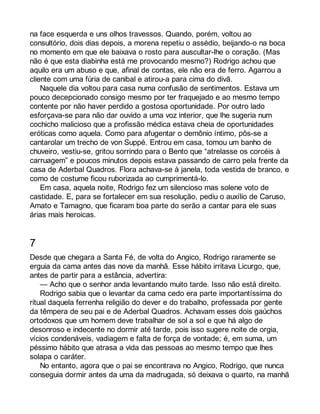 na face esquerda e uns olhos travessos. Quando, porém, voltou ao 
consultório, dois dias depois, a morena repetiu o assédio, beijando-o na boca 
no momento em que ele baixava o rosto para auscultar-lhe o coração. (Mas 
não é que esta diabinha está me provocando mesmo?) Rodrigo achou que 
aquilo era um abuso e que, afinal de contas, ele não era de ferro. Agarrou a 
cliente com uma fúria de canibal e atirou-a para cima do divã. 
Naquele dia voltou para casa numa confusão de sentimentos. Estava um 
pouco decepcionado consigo mesmo por ter fraquejado e ao mesmo tempo 
contente por não haver perdido a gostosa oportunidade. Por outro lado 
esforçava-se para não dar ouvido a uma voz interior, que lhe sugeria num 
cochicho malicioso que a profissão médica estava cheia de oportunidades 
eróticas como aquela. Como para afugentar o demônio íntimo, pôs-se a 
cantarolar um trecho de von Suppé. Entrou em casa, tomou um banho de 
chuveiro, vestiu-se, gritou sorrindo para o Bento que “atrelasse os corcéis à 
carruagem” e poucos minutos depois estava passando de carro pela frente da 
casa de Aderbal Quadros. Flora achava-se à janela, toda vestida de branco, e 
como de costume ficou ruborizada ao cumprimentá-lo. 
Em casa, aquela noite, Rodrigo fez um silencioso mas solene voto de 
castidade. E, para se fortalecer em sua resolução, pediu o auxílio de Caruso, 
Amato e Tamagno, que ficaram boa parte do serão a cantar para ele suas 
árias mais heroicas. 
7 
Desde que chegara a Santa Fé, de volta do Angico, Rodrigo raramente se 
erguia da cama antes das nove da manhã. Esse hábito irritava Licurgo, que, 
antes de partir para a estância, advertira: 
— Acho que o senhor anda levantando muito tarde. Isso não está direito. 
Rodrigo sabia que o levantar da cama cedo era parte importantíssima do 
ritual daquela ferrenha religião do dever e do trabalho, professada por gente 
da têmpera de seu pai e de Aderbal Quadros. Achavam esses dois gaúchos 
ortodoxos que um homem deve trabalhar de sol a sol e que há algo de 
desonroso e indecente no dormir até tarde, pois isso sugere noite de orgia, 
vícios condenáveis, vadiagem e falta de força de vontade; é, em suma, um 
péssimo hábito que atrasa a vida das pessoas ao mesmo tempo que lhes 
solapa o caráter. 
No entanto, agora que o pai se encontrava no Angico, Rodrigo, que nunca 
conseguia dormir antes da uma da madrugada, só deixava o quarto, na manhã 
 