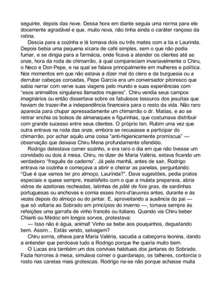 seguinte, depois das nove. Dessa hora em diante seguia uma norma para ele 
docemente agradável e que, muito nova, não tinha ainda o caráter rançoso da 
rotina. 
Descia para a cozinha e lá tomava dois ou três mates com a tia e Laurinda. 
Depois bebia uma pequena xícara de café simples, sem o que não podia 
fumar, e se dirigia para a farmácia, onde ficava a atender os clientes até as 
onze, hora da roda de chimarrão, à qual compareciam invariavelmente o Chiru, 
o Neco e Don Pepe, e na qual se falava principalmente em mulheres e política. 
Nos momentos em que não estava a dizer mal do clero e da burguesia ou a 
derrubar cabeças coroadas, Pepe García era um conversador pitoresco que 
sabia narrar com verve suas viagens pelo mundo e suas experiências com 
“esos animalitos singulares llamados mujeres”. Chiru vendia seus campos 
imaginários ou então dissertava sobre os fabulosos tesouros dos jesuítas que 
haviam de trazer-lhe a independência financeira para o resto da vida. Não raro 
aparecia para chupar apressadamente um chimarrão o dr. Matias, e ao se 
retirar enchia os bolsos de almanaques e figurinhas, que costumava distribuir 
com grande sucesso entre seus clientes. O próprio ten. Rubim uma vez que 
outra entrava na roda das onze, embora se recusasse a participar do 
chimarrão, por achar aquilo uma coisa “anti-higienicamente promíscua” — 
observação que deixava Chiru Mena profundamente ofendido. 
Rodrigo detestava comer sozinho, e era raro o dia em que não tivesse um 
convidado ou dois à mesa. Chiru, no dizer de Maria Valéria, estava ficando um 
verdadeiro “freguês de caderno”. Já pela manhã, antes de sair, Rodrigo 
entrava na cozinha e começava a abrir e cheirar as panelas, perguntando: 
“Que é que vamos ter pro almoço, Laurinda?”. Dava sugestões, pedia pratos 
especiais e quase sempre, insatisfeito com o que a mulata preparava, abria 
vidros de azeitonas recheadas, latinhas de pâté de foie gras, de sardinhas 
portuguesas ou anchovas e comia esses hors-d’oeuvres antes, durante e às 
vezes depois do almoço ou do jantar. E, aproveitando a ausência do pai — 
que só voltaria ao Sobrado em princípios do inverno —, tomava sempre às 
refeições uma garrafa de vinho francês ou italiano. Quando via Chiru beber 
Chianti ou Médoc em longos sorvos, protestava: 
— Isso não é água, animal! Vinho se bebe aos pouquinhos, degustando 
bem. Assim... Estás vendo, selvagem? 
Chiru sorria, olhava para Maria Valéria, sacudia a cabeçorra leonina, dando 
a entender que perdoava tudo a Rodrigo porque lhe queria muito bem. 
O Lucas era também um dos convivas habituais dos jantares do Sobrado. 
Fazia horrores à mesa, simulava comer o guardanapo, os talheres, contorcia o 
rosto nas caretas mais grotescas. Rodrigo ria-se não porque achasse muita 
 