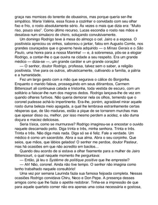 graça nas momices do tenente de obuseiros, mas porque queria ser-lhe 
simpático. Maria Valéria, essa ficava a cozinhar o convidado com seu olhar 
fixo e frio, o rosto absolutamente sério. Às vezes o mais que dizia era: “Muito 
riso, pouco siso”. Como último recurso, Lucas escondia o rosto nas mãos e 
desatava num simulacro de choro, soluçando convulsivamente. 
Um domingo Rodrigo teve à mesa do almoço o cel. Jairo e a esposa. O 
positivista apreciou os vinhos, saboreou o jantar, falou em Augusto Comte, nos 
grandes couraçados que o governo havia adquirido — o Minas Gerais e o São 
Paulo, uma honra para a nossa Marinha! — e, à sobremesa, pôs-se a elogiar 
Rodrigo, a contar-lhe o que ouvira na cidade a seu respeito. Era um grande 
médico — dizia-se —, um grande caráter e um grande coração! 
— O senhor, doutor Rodrigo, professa, talvez sem o saber, a religião 
positivista. Vive para os outros, altruisticamente, cultivando a família, a pátria 
e a humanidade. 
Fez um largo gesto com a mão que segurava o cálice do Borgonha. 
Enquanto o marido falava, prosseguindo em seus ditirambos, Carmem 
Bittencourt ali continuava calada e tristonha, toda vestida de escuro, com um 
solitário a faiscar-lhe num dos magros dedos. Rodrigo lançava-lhe de vez em 
quando olhares furtivos. Não queria demorar nela os olhos, temendo que o 
coronel pudesse achá-lo impertinente. Era-lhe, porém, agradável mirar aquele 
rosto duma beleza meio apagada, a qual lhe lembrava estranhamente certas 
nêsperas que, de tão maduras, estão a pique de se tornarem murchas mas 
que apesar disso ou, melhor, por isso mesmo perdem a acidez, e são duma 
doçura e maciez deliciosas. 
Seria tísica, como se murmurava? Rodrigo imaginou-se a encostar o ouvido 
naquele descarnado peito. Diga trinta e três, minha senhora. Trinta e três. 
Trinta e três. Não diga mais nada. Diga só se é feliz. Fale a verdade. Um 
médico é como um sacerdote. Abra a sua alma. Abra o seu corpinho. Que 
seios, que mãos, que lábios gelados! O senhor me perdoe, doutor Pasteur, 
mas há ocasiões em que não acredito em bacilos... 
Quando deu acordo de si estava a olhar fixamente para a mulher de Jairo 
Bittencourt, o qual naquele momento lhe perguntava: 
— Então, já leu o Système de politique positive que lhe emprestei? 
— Ah! Não, coronel. Ainda não tive tempo. O senhor não imagina como 
tenho trabalhado naquele consultório! 
Uma vez por semana Laurinda fazia sua famosa feijoada completa. Nessas 
ocasiões Rodrigo convidava Chiru, Neco e Don Pepe. A presença desses 
amigos como que lhe fazia o apetite redobrar. Tinha-se a impressão de que 
para aquele quarteto comer não era apenas uma coisa necessária e gostosa, 
 