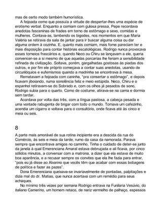 mas de certo modo também humorística. 
A feijoada como que possuía a virtude de despertar-lhes uma espécie de 
erotismo verbal. Enquanto a comiam com gulosa pressa, Pepe recordava 
anedotas fesceninas de frades em torno de estômago e sexo, comidas e 
mulheres. Contava-as, lambendo os bigodes, nos momentos em que Maria 
Valéria se retirava da sala de jantar para ir buscar alguma coisa ou dar 
alguma ordem à cozinha. E, quanto mais comiam, mais fome pareciam ter e 
mais disposição para contar histórias escatológicas. Rodrigo nunca provocava 
esses torneios frascários e, quando Neco ou Chiru se lançavam a ele, queria 
convencer-se a si mesmo de que aquelas porcarias lhe feriam a sensibilidade 
refinada de civilização. Soltava, porém, gargalhadas gostosas às piadas dos 
outros, e por fim ele próprio começava a contar suas anedotas, usando de 
circunlóquios e eufemismos quando a madrinha se encontrava à mesa. 
Rematavam a feijoada com caninha, “pra consertar o estômago”, e depois 
ficavam jiboiando, numa sonolência feliz e meio estúpida. Neco, Chiru e o 
espanhol retiravam-se do Sobrado e, com os olhos já pesados de sono, 
Rodrigo subia para o quarto. Como de costume, atirava-se na cama e dormia 
sem tardar. 
Acordava por volta das três, com a língua pastosa, a cabeça pesada e 
uma vontade rabugenta de brigar com todo o mundo. Tomava um cafezinho, 
acendia um cigarro e voltava para o consultório, onde ficava até às cinco e 
meia ou seis. 
8 
A parte mais amorável de sua rotina incipiente era a descida da rua do 
Comércio, às seis e meia da tarde, rumo da casa da namorada. Parava 
sempre que encontrava amigos no caminho. Tinha o cuidado de deter-se junto 
da janela à qual Emerenciana Amaral estava debruçada e ali ficava, por cinco 
sólidos minutos, a conversar com a matrona, a dizer que ela estava de muito 
boa aparência, e a recusar sempre os convites que ela lhe fazia para entrar, 
“pois eu já disse ao Alvarino que vocês têm que acabar com essas bobagens 
de política e fazer as pazes”. 
Dona Emerenciana queixava-se invariavelmente de pontadas, palpitações e 
dizia mal do dr. Matias, que nunca acertava com um remédio para seus 
achaques. 
No mínimo três vezes por semana Rodrigo entrava na Funilaria Vesúvio, do 
italiano Camerino, um homem retaco, de nariz vermelho de palhaço, espessos 
 