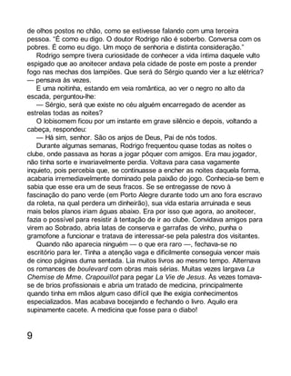 de olhos postos no chão, como se estivesse falando com uma terceira 
pessoa. “É como eu digo. O doutor Rodrigo não é soberbo. Conversa com os 
pobres. É como eu digo. Um moço de senhoria e distinta consideração.” 
Rodrigo sempre tivera curiosidade de conhecer a vida íntima daquele vulto 
espigado que ao anoitecer andava pela cidade de poste em poste a prender 
fogo nas mechas dos lampiões. Que será do Sérgio quando vier a luz elétrica? 
— pensava às vezes. 
E uma noitinha, estando em veia romântica, ao ver o negro no alto da 
escada, perguntou-lhe: 
— Sérgio, será que existe no céu alguém encarregado de acender as 
estrelas todas as noites? 
O lobisomem ficou por um instante em grave silêncio e depois, voltando a 
cabeça, respondeu: 
— Há sim, senhor. São os anjos de Deus, Pai de nós todos. 
Durante algumas semanas, Rodrigo frequentou quase todas as noites o 
clube, onde passava as horas a jogar pôquer com amigos. Era mau jogador, 
não tinha sorte e invariavelmente perdia. Voltava para casa vagamente 
inquieto, pois percebia que, se continuasse a encher as noites daquela forma, 
acabaria irremediavelmente dominado pela paixão do jogo. Conhecia-se bem e 
sabia que esse era um de seus fracos. Se se entregasse de novo à 
fascinação do pano verde (em Porto Alegre durante todo um ano fora escravo 
da roleta, na qual perdera um dinheirão), sua vida estaria arruinada e seus 
mais belos planos iriam águas abaixo. Era por isso que agora, ao anoitecer, 
fazia o possível para resistir à tentação de ir ao clube. Convidava amigos para 
virem ao Sobrado, abria latas de conserva e garrafas de vinho, punha o 
gramofone a funcionar e tratava de interessar-se pela palestra dos visitantes. 
Quando não aparecia ninguém — o que era raro —, fechava-se no 
escritório para ler. Tinha a atenção vaga e dificilmente conseguia vencer mais 
de cinco páginas duma sentada. Lia muitos livros ao mesmo tempo. Alternava 
os romances de boulevard com obras mais sérias. Muitas vezes largava La 
Chemise de Mme. Crapouillot para pegar La Vie de Jesus. Às vezes tomava-se 
de brios profissionais e abria um tratado de medicina, principalmente 
quando tinha em mãos algum caso difícil que lhe exigia conhecimentos 
especializados. Mas acabava bocejando e fechando o livro. Aquilo era 
supinamente cacete. A medicina que fosse para o diabo! 
9 
 