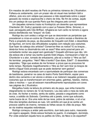 Em meados de abril recebeu de Paris os primeiros números de L’Illustration. 
Folheou-os avidamente, com um prazer não só visual mas também tátil e 
olfativo, pois era com volúpia que passava a mão espalmada sobre o papel 
gessado da revista e aspirava-lhe o cheiro de tinta. No fim de contas, aquilo 
era um pedaço de sua querida Paris que lhe chegava pelo correio! 
Um daqueles números trazia no frontispício um desenho que representava 
Chantecler (M. Guitry) apoiando com a asa La Faisane (Mme. Simone), a 
qual, perseguida pelo Cão Briffaut, refugiara-se num canto no terreiro e agora 
estava desfalecida nos “braços” do Galo. 
Rodrigo leu com avidez o artigo em que se descreviam as peripécias que 
precederam a mise-en-scène de Chantecler, os potins sociais e literários de 
Paris a propósito da peça, as discussões de Coquelin com Edel, o desenhista 
de figurinos, em torno das dificuldades surgidas com relação aos costumes. 
Que fazer da cabeça dos artistas? Conservar-lhes os rostos? E os braços... 
deixá-los livres ou dissimulá-los sob as asas? Mas seria possível para um 
comediante recitar seu papel sem gesticular? Coquelin afirmava que não. Um 
dia estava ele a tomar seu banho quando Edel chegou. Começaram a falar no 
Chantecler e o ator, tomado de entusiasmo, pôs-se a recitar o “Hino ao Sol”. 
Ao terminar, perguntou: “Hein? Não é bonito? Que dizes, Edel?”. O desenhista 
respondeu: “Digo que acabas de me fornecer a prova que eu procurava há 
tanto tempo. Recitaste magnificamente o ‘Hino ao Sol’ sem tirar os braços de 
dentro d’água! Está provado que se pode declamar sem gestos!”. 
Rodrigo estava encantado com a oportunidade de participar das conversas 
de bastidores, penetrar na caixa do teatro Porte Saint-Martin, espiar para 
dentro dos camarins e ver atores e atrizes a se meterem naqueles grotescos 
costumes que os transformavam em enormes galos, galinhas, faisões, melros, 
cães e mochos — que ali estavam maravilhosamente reproduzidos em cores 
nas páginas de L’Illustration. 
Mergulhou fundo na leitura do primeiro ato da peça, que vinha transcrito 
integralmente no número de 12 de fevereiro. Leu das sete e meia da noite até 
às onze. Ao fechar a revista, sentiu de súbito, pesada e angustiante como 
nunca, a solidão do Sobrado. Caminhou até a janela, como que sufocado, 
numa busca de ar. Era uma noite de lua nova, pobre de estrelas, e só a luz 
tíbia dos lampiões alumiava as ruas. Um ventinho em que já se sentia um 
precoce calafrio de inverno, remexia as folhas secas no chão da praça. Não 
se via vivalma naquelas redondezas. 
Rodrigo começou a andar pelo escritório, dum lado para outro, mascando 
um cigarro apagado. Dinda estava fechada no quarto. A criadagem, dormindo. 
Por onde andariam àquela hora os patifes do Chiru, do Neco e do espanhol? 
 