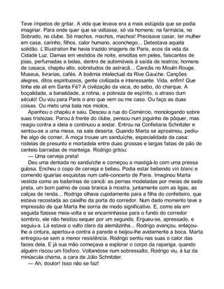 Teve ímpetos de gritar. A vida que levava era a mais estúpida que se podia 
imaginar. Para onde quer que se voltasse, só via homens: na farmácia, no 
Sobrado, no clube. Só machos, machos, machos! Precisava casar, ter mulher 
em casa, carinho, filhos, calor humano, aconchego... Detestava aquela 
solidão. L’Illustration lhe havia trazido imagens de Paris, ecos da vida da 
Cidade Luz. Damas em vestidos de noite, envoltas em peles, faiscantes de 
joias, perfumadas e belas, dentro de automóveis à saída de teatros; homens 
de casaca, chapéu alto, sobretudos de astracã... Cancãs no Moulin Rouge. 
Museus, livrarias, cafés. A boêmia intelectual da Rive Gauche. Canções 
alegres, ditos espirituosos, gente civilizada e interessante. Vida, enfim! Que 
tinha ele ali em Santa Fé? A civilização da vaca, do sebo, do charque. A 
boçalidade, a banalidade, a rotina, a pobreza de espírito, o atraso dum 
século! Ou vou para Paris o ano que vem ou me caso. Ou faço as duas 
coisas. Ou meto uma bala nos miolos. 
Apanhou o chapéu e saiu. Desceu a rua do Comércio, monologando sobre 
suas tristezas. Parou à frente do clube, pensou num joguinho de pôquer, mas 
reagiu contra a ideia e continuou a andar. Entrou na Confeitaria Schnitzler e 
sentou-se a uma mesa, na sala deserta. Quando Marta se aproximou, pediu-lhe 
algo de comer. A moça trouxe um sanduíche, especialidade da casa: 
rodelas de presunto e mortadela entre duas grossas e largas fatias de pão de 
centeio barradas de manteiga. Rodrigo gritou: 
— Uma cerveja preta! 
Deu uma dentada no sanduíche e começou a mastigá-lo com uma pressa 
gulosa. Encheu o copo de cerveja e bebeu. Podia estar bebendo vin blanc e 
comendo iguarias esquisitas num café-concerto de Paris. Imaginou Marta 
vestida como as bailarinas de cancã: as pernas modeladas por meias de seda 
preta, um bom palmo de coxa branca à mostra, juntamente com as ligas, as 
calças de renda... Rodrigo olhava cupidamente para a filha do confeiteiro, que 
estava recostada ao caixilho da porta do corredor. Num dado momento teve a 
impressão de que Marta lhe sorria de modo significativo. E, como ela em 
seguida fizesse meia-volta e se encaminhasse para o fundo do corredor 
sombrio, ele não hesitou sequer por um segundo. Ergueu-se, apressado, e 
seguiu-a. Lá estava o vulto claro da alemãzinha... Rodrigo avançou, enlaçou-lhe 
a cintura, apertou-a contra a parede e beijou-lhe avidamente a boca. Marta 
entregou-se sem a menor resistência. Rodrigo sentiu nas suas o calor das 
faces dela. E já sua mão começava a explorar o corpo da rapariga, quando 
alguém riscou um fósforo. Voltandose num sobressalto, Rodrigo viu, à luz da 
minúscula chama, a cara de Júlio Schnitzler. 
— Ah, doutor! Isso não se faz! 
 