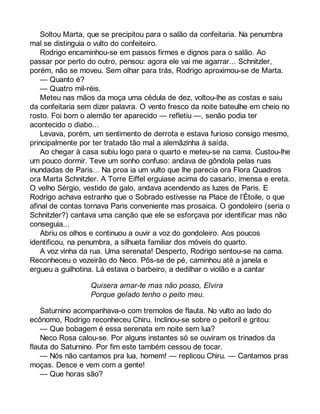Soltou Marta, que se precipitou para o salão da confeitaria. Na penumbra 
mal se distinguia o vulto do confeiteiro. 
Rodrigo encaminhou-se em passos firmes e dignos para o salão. Ao 
passar por perto do outro, pensou: agora ele vai me agarrar... Schnitzler, 
porém, não se moveu. Sem olhar para trás, Rodrigo aproximou-se de Marta. 
— Quanto é? 
— Quatro mil-réis. 
Meteu nas mãos da moça uma cédula de dez, voltou-lhe as costas e saiu 
da confeitaria sem dizer palavra. O vento fresco da noite bateulhe em cheio no 
rosto. Foi bom o alemão ter aparecido — refletiu —, senão podia ter 
acontecido o diabo... 
Levava, porém, um sentimento de derrota e estava furioso consigo mesmo, 
principalmente por ter tratado tão mal a alemãzinha à saída. 
Ao chegar à casa subiu logo para o quarto e meteu-se na cama. Custou-lhe 
um pouco dormir. Teve um sonho confuso: andava de gôndola pelas ruas 
inundadas de Paris... Na proa ia um vulto que lhe parecia ora Flora Quadros 
ora Marta Schnitzler. A Torre Eiffel erguiase acima do casario, imensa e ereta. 
O velho Sérgio, vestido de galo, andava acendendo as luzes de Paris. E 
Rodrigo achava estranho que o Sobrado estivesse na Place de l’Étoile, o que 
afinal de contas tornava Paris conveniente mas prosaica. O gondoleiro (seria o 
Schnitzler?) cantava uma canção que ele se esforçava por identificar mas não 
conseguia... 
Abriu os olhos e continuou a ouvir a voz do gondoleiro. Aos poucos 
identificou, na penumbra, a silhueta familiar dos móveis do quarto. 
A voz vinha da rua. Uma serenata! Desperto, Rodrigo sentou-se na cama. 
Reconheceu o vozeirão do Neco. Pôs-se de pé, caminhou até a janela e 
ergueu a guilhotina. Lá estava o barbeiro, a dedilhar o violão e a cantar 
Quisera amar-te mas não posso, Elvira 
Porque gelado tenho o peito meu. 
Saturnino acompanhava-o com tremolos de flauta. No vulto ao lado do 
ecônomo, Rodrigo reconheceu Chiru. Inclinou-se sobre o peitoril e gritou: 
— Que bobagem é essa serenata em noite sem lua? 
Neco Rosa calou-se. Por alguns instantes só se ouviram os trinados da 
flauta do Saturnino. Por fim este também cessou de tocar. 
— Nós não cantamos pra lua, homem! — replicou Chiru. — Cantamos pras 
moças. Desce e vem com a gente! 
— Que horas são? 
 