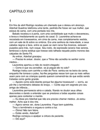 CAPÍTULO XVII 
1 
Em fins de abril Rodrigo recebeu um chamado que o deixou em alvoroço. 
Aderbal Quadros telefonou uma tarde, pedindo-lhe fosse ver sua mulher, que 
estava de cama, com uma pontada nos rins. 
Babalo recebeu-o à porta, com uma cordialidade que muito o desvaneceu, 
e levou-o imediatamente ao quarto do casal. D. Laurentina achava-se 
recostada em travesseiros, em cima da cama, mas completamente vestida, 
com um xale de lã sobre os ombros. Era uma senhora de meia-idade, e seus 
cabelos negros e lisos, entre os quais se viam raros fios brancos, estavam 
puxados para trás, num coque. Seu rosto, de expressão severa mas serena, 
lembrava o duma estátua que tivesse sido talhada naquela pedra morena das 
calçadas de Santa Fé. 
Ao entrar, Aderbal gracejou: 
— Preciso le avisar, doutor, que a Titina não acredita no senhor como 
médico... 
Laurentina apertou a mão do recém-chegado: 
— Como é que vou acreditar, se já peguei ele no colo? 
Rodrigo tratou com carinho a mãe de Flora: sentou-se na beira da cama, 
enquanto lhe tomava o pulso, fez-lhe perguntas nesse tom que os mais velhos 
usam para com as crianças quando querem convencê-las de que estão sendo 
tratadas como gente grande. 
— Aposto como está doente porque fez alguma travessura! — sorriu, ao 
pôr-lhe o termômetro debaixo do braço. — Conte aqui em segredo pro seu 
amigo de infância... 
Laurentina permanecia séria e calada, fitando no doutor seus olhos 
descrentes e dando a entender que se prestava a todas aquelas coisas 
apenas para contentar o marido. 
— Eu disse pro Aderbal que não era preciso chamar médico. Já estou 
melhor. Acho que é dos rins. 
— Agora vamos ver, dona Laurentina. Fique bem quietinha. 
Tirou o termômetro e ergueu-o contra a luz. 
— Ótimo! Não tem febre. 
— Estás vendo, Aderbal? 
Rodrigo começou a apalpar a cintura da paciente. 
— Dói aqui? 
 