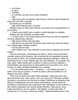 — Um pouco. 
— E aqui? 
— Também. 
— É a primeira vez que sente essas pontadas? 
— Não. 
— Agora me conte um segredo. Que foi que a senhora andou fazendo de 
ontem pra cá? Fale a verdade. 
Ela hesitou por um instante. 
— Não andei fazendo nada, ora essa! 
Rodrigo ergueu os olhos para Aderbal, que picava fumo tranquilamente ao 
pé da cama. 
— Ontem essa mulher lavou o soalho e andou descalça na umidade. 
Rodrigo deu uma palmada na própria coxa: 
— Aí está! Logo vi. Por castigo agora tem de ficar uns dias de resguardo 
na cama, debaixo das cobertas. 
— Não posso! Tenho muito que fazer. 
— Não tem fun-fun nem fole de ferreiro! São ordens que estou lhe dando. 
Tem tomado algum remédio caseiro? 
— Chá de pata-de-vaca. 
— Pois continue com o seu chazinho e tome mais as cápsulas que vou lhe 
receitar. 
Fez uma prescrição, recomendou uma dieta e, dando como encerrada a 
consulta, puxou outros assuntos, não só porque lhe era agradável conversar 
com os pais da Flora, como também porque desejava prolongar a visita, na 
esperança de ver a moça. Babalo falou nas suas estâncias, no seu gado, nas 
suas roças. Saltou depois para a política e contou os atos de violência e 
arbitrariedade que presenciara na mesa eleitoral em que votara. Era, como 
Licurgo, um velho castilhista desiludido com o partido. 
— É a sina deste pobre país! — exclamou. — Os homens de honra e 
saber nunca vão pro governo. A morte do doutor Júlio de Castilhos foi um 
desastre pra toda a nação. 
Tinha uma voz lenta e por assim dizer quadrada. Falava dum jeito seco: 
não pronunciava réis, mais e pois, e sim rés, más e pôs. Pitoresco contador 
de causos, sua pachorra era famosa na cidade. Enfrentava as situações mais 
difíceis e embaraçosas com uma calma imperturbável. Jamais perdia as 
estribeiras e tinha sempre nas conjunturas mais dramáticas um dito chistoso, e 
nas maiores desgraças uma serena atitude filosófica. Havia pouco, Cuca 
Lopes encontrara-o na rua e gritara: “Seu Babalo, a coisa está preta. O 
cometa vem aí e diz que o mundo vai acabar!”. Aderbal Quadros parou, tirou 
 