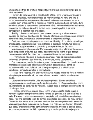uma palha de trás da orelha e respondeu: “Será que ainda dá tempo pra eu 
pitar um crioulo?”. 
Homem de estatura meã e constituição sólida, tinha uma face máscula e 
um tanto angulosa, duma tonalidade de marfim antigo. O nariz era fino e 
nobre, e seus olhos escuros e meio amendoados estavam quase sempre 
tocados dum brilho risonho e malicioso, mesmo quando a boca carnuda, dum 
vermelho enxuto e pardacento, permanecia séria. Recém-entrado na casa dos 
cinquenta, os cabelos já se lhe faziam ralos, e nos bigodes e na pera 
começavam a apontar fios prateados. 
Rodrigo olhava com simpatia para aquele homem que ali estava em 
mangas de camisa, bombachas de riscado, chinelos sem meias e que, mesmo 
dentro de casa, conservava ordinariamente o chapéu na cabeça. 
Ouviu-se um rumor de passos no corredor. Rodrigo ficou alerta, em alegre 
antecipação, esperando que Flora entrasse a qualquer minuto. Os passos, 
entretanto, apagaram-se e a porta do quarto permaneceu fechada. 
Malditas convenções sociais! Por que não posso dizer claramente a estas 
duas simpáticas criaturas que estou apaixonado pela Flora e que desejo 
casar-me com ela? Pro diabo as convenções! Levantou-se e disse: 
— Talvez este não seja o momento oportuno, mas há muito desejo dizer 
uma coisa ao senhor, seu Aderbal, e à senhora, dona Laurentina... 
Fez uma pausa, um tanto embaraçado, porque no silêncio do quarto teve a 
impressão de que suas palavras continuavam soando no ar, como se 
houvessem sido pronunciadas por uma quarta pessoa e ele ainda as 
escutasse, achando-as tolas e improváveis. 
— Não farei rodeios, irei direito ao assunto. Gosto muito de Flora e minhas 
intenções para com ela são as mais sérias... e nem poderia ser de outro 
modo. 
Laurentina mirava-o com uma expressão pétrea. Babalo amaciava 
vagarosamente as partículas de fumo depositadas no côncavo da mão, como 
se, indiferente às palavras do visitante, tivesse toda a atenção concentrada no 
crioulo que fazia. 
— Estou com vinte e quatro anos, tenho uma profissão certa e não é 
nenhum segredo que pertenço a uma família de posses. Sei que isso não é 
tudo. Para um homem como o senhor, seu Aderbal, isso talvez até não seja 
nada. Não me compete falar de minhas qualidades pessoais, do meu caráter. 
Cometi muitos erros e sei que nem sempre tive um comportamento exemplar. 
Mas asseguro-lhes, sob palavra de honra, que hoje sou um homem diferente, 
que estou encarando a vida com a maior seriedade. Preciso e desejo casar, 
ter uma esposa e um lar. Não apenas porque minha profissão exija que eu 
 