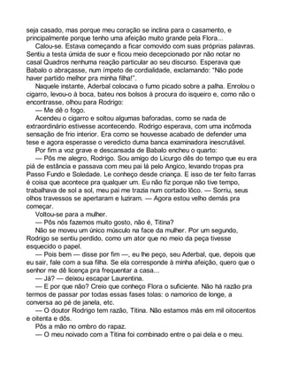 seja casado, mas porque meu coração se inclina para o casamento, e 
principalmente porque tenho uma afeição muito grande pela Flora... 
Calou-se. Estava começando a ficar comovido com suas próprias palavras. 
Sentiu a testa úmida de suor e ficou meio decepcionado por não notar no 
casal Quadros nenhuma reação particular ao seu discurso. Esperava que 
Babalo o abraçasse, num ímpeto de cordialidade, exclamando: “Não pode 
haver partido melhor pra minha filha!”. 
Naquele instante, Aderbal colocava o fumo picado sobre a palha. Enrolou o 
cigarro, levou-o à boca, bateu nos bolsos à procura do isqueiro e, como não o 
encontrasse, olhou para Rodrigo: 
— Me dê o fogo. 
Acendeu o cigarro e soltou algumas baforadas, como se nada de 
extraordinário estivesse acontecendo. Rodrigo esperava, com uma incômoda 
sensação de frio interior. Era como se houvesse acabado de defender uma 
tese e agora esperasse o veredicto duma banca examinadora inescrutável. 
Por fim a voz grave e descansada de Babalo encheu o quarto: 
— Pôs me alegro, Rodrigo. Sou amigo do Licurgo dês do tempo que eu era 
piá de estância e passava com meu pai lá pelo Angico, levando tropas pra 
Passo Fundo e Soledade. Le conheço desde criança. E isso de ter feito farras 
é coisa que acontece pra qualquer um. Eu não fiz porque não tive tempo, 
trabalhava de sol a sol, meu pai me trazia num cortado lôco. — Sorriu, seus 
olhos travessos se apertaram e luziram. — Agora estou velho demás pra 
começar. 
Voltou-se para a mulher. 
— Pôs nós fazemos muito gosto, não é, Titina? 
Não se moveu um único músculo na face da mulher. Por um segundo, 
Rodrigo se sentiu perdido, como um ator que no meio da peça tivesse 
esquecido o papel. 
— Pois bem — disse por fim —, eu lhe peço, seu Aderbal, que, depois que 
eu sair, fale com a sua filha. Se ela corresponde à minha afeição, quero que o 
senhor me dê licença pra frequentar a casa... 
— Já? — deixou escapar Laurentina. 
— E por que não? Creio que conheço Flora o suficiente. Não há razão pra 
termos de passar por todas essas fases tolas: o namorico de longe, a 
conversa ao pé de janela, etc. 
— O doutor Rodrigo tem razão, Titina. Não estamos más em mil oitocentos 
e oitenta e dôs. 
Pôs a mão no ombro do rapaz. 
— O meu noivado com a Titina foi combinado entre o pai dela e o meu. 
 