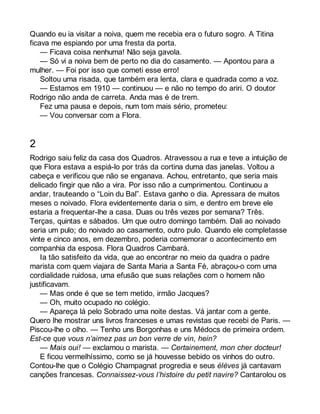 Quando eu ia visitar a noiva, quem me recebia era o futuro sogro. A Titina 
ficava me espiando por uma fresta da porta. 
— Ficava coisa nenhuma! Não seja gavola. 
— Só vi a noiva bem de perto no dia do casamento. — Apontou para a 
mulher. — Foi por isso que cometi esse erro! 
Soltou uma risada, que também era lenta, clara e quadrada como a voz. 
— Estamos em 1910 — continuou — e não no tempo do ariri. O doutor 
Rodrigo não anda de carreta. Anda mas é de trem. 
Fez uma pausa e depois, num tom mais sério, prometeu: 
— Vou conversar com a Flora. 
2 
Rodrigo saiu feliz da casa dos Quadros. Atravessou a rua e teve a intuição de 
que Flora estava a espiá-lo por trás da cortina duma das janelas. Voltou a 
cabeça e verificou que não se enganava. Achou, entretanto, que seria mais 
delicado fingir que não a vira. Por isso não a cumprimentou. Continuou a 
andar, trauteando o “Loin du Bal”. Estava ganho o dia. Apressara de muitos 
meses o noivado. Flora evidentemente daria o sim, e dentro em breve ele 
estaria a frequentar-lhe a casa. Duas ou três vezes por semana? Três. 
Terças, quintas e sábados. Um que outro domingo também. Dali ao noivado 
seria um pulo; do noivado ao casamento, outro pulo. Quando ele completasse 
vinte e cinco anos, em dezembro, poderia comemorar o acontecimento em 
companhia da esposa. Flora Quadros Cambará. 
Ia tão satisfeito da vida, que ao encontrar no meio da quadra o padre 
marista com quem viajara de Santa Maria a Santa Fé, abraçou-o com uma 
cordialidade ruidosa, uma efusão que suas relações com o homem não 
justificavam. 
— Mas onde é que se tem metido, irmão Jacques? 
— Oh, muito ocupado no colégio. 
— Apareça lá pelo Sobrado uma noite destas. Vá jantar com a gente. 
Quero lhe mostrar uns livros franceses e umas revistas que recebi de Paris. — 
Piscou-lhe o olho. — Tenho uns Borgonhas e uns Médocs de primeira ordem. 
Est-ce que vous n’aimez pas un bon verre de vin, hein? 
— Mais oui! — exclamou o marista. — Certainement, mon cher docteur! 
E ficou vermelhíssimo, como se já houvesse bebido os vinhos do outro. 
Contou-lhe que o Colégio Champagnat progredia e seus élèves já cantavam 
canções francesas. Connaissez-vous l’histoire du petit navire? Cantarolou os 
 