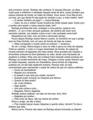 dois primeiros versos. Rodrigo não conhecia. E Jacques Meunier, os olhos 
muito azuis a refletirem a claridade daquela tarde de abril, contou também que 
estava tratando de fundar um clube de futebol. Vous savez, Cruz Alta já tem 
um time, por que Santa Fé não pode ter também o seu, e muito melhor, hein? 
— O senhor também vai jogar? — troçou Rodrigo. 
— Claro. Eu era o melhor center-forward da minha cidade natal. Conto com 
o senhor para ajudar o nosso esporte clube, sim? 
Rodrigo prometeu-lhe tudo: prestigiar o novo grêmio, ajudá-lo com 
dinheiro... E, se o irmão Jacques quisesse, ele poderia até vestir uma 
camiseta colorida, uns calções curtos e sair a dar pontapés numa bola! 
Despediram-se rindo, com um forte e demorado abraço. 
Pouco depois Rodrigo avistou Marco Lunardi, no momento em que o gringo 
saía da Casa Schultz, com um saco de farinha de trigo às costas. 
— Atlas carregando o mundo sobre os ombros! — exclamou. 
Ao ver o amigo, Marco largou o saco no chão e parou no meio da calçada. 
Tinha os cabelos, o rosto e a roupa manchados de farinha. As calças de 
riscado estavam arregaçadas até meia canela. Seus grandes pés rosados e 
encardidos achavam-se bem plantados no chão, dando uma impressão de 
equilíbrio e solidez. Mais uma vez a beleza física daquele colono produziu em 
Rodrigo um cordial sentimento de inveja. Chegava a achar quase ofensivo que 
um diabo daqueles, nascido em Garibaldina, duma família de imigrantes, 
pudesse ser um tão belo espécime humano. Parecia mais um ator 
caracterizado para representar o papel de colono do que um colono autêntico. 
— Como vai Garibaldina? 
— Regular pra campanha. 
— E quando é que vens pra cidade, homem? 
— Quando puder comprar as máquinas pra fábrica. 
— Quanto te falta ainda? 
— Ah, muito dinheiro. 
— Diga quanto. 
— Uns dois contos e pico... 
— Bagatela, Marco, bagatela. 
Rodrigo estava exaltado, via tudo cor-de-rosa, bom, fácil. 
— Bagatela pro senhor... 
— Pelo amor de Deus, não me chame de senhor. 
Mirou o amigo, de alto a baixo: 
— Pois manda buscar essas máquinas o quanto antes, homem! Te dou o 
dinheiro que falta. 
Marco sorriu. Parecia não saber se Rodrigo estava brincando ou falando 
 