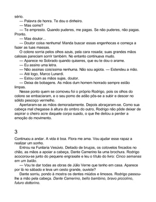 sério. 
— Palavra de honra. Te dou o dinheiro. 
— Mas como? 
— Te empresto. Quando puderes, me pagas. Se não puderes, não pagas. 
Pronto. 
— Mas doutor... 
— Doutor coisa nenhuma! Manda buscar essas engenhocas e começa a 
fazer as tuas massas. 
O colono sorria pelos olhos azuis, pela cara rosada; suas grandes mãos 
calosas pareciam sorrir também. No entanto continuava mudo. 
— Aparece no Sobrado quando quiseres, que eu te dou o arame. 
— Eu assino uma letra. 
— Não assinas coisíssima nenhuma. Não sou agiota. — Estendeu a mão. 
— Até logo, Marco Lunardi. 
— Estou com as mãos sujas, doutor. 
— Deixa de bobagens. As mãos dum homem honrado sempre estão 
limpas. 
Nesse ponto quem se comoveu foi o próprio Rodrigo, pois os olhos do 
colono se embaciaram, e o seu pomo de adão pôs-se a subir e descer no 
sólido pescoço vermelho. 
Apertaram-se as mãos demoradamente. Depois abraçaram-se. Como sua 
cabeça mal chegasse à altura do ombro do outro, Rodrigo não pôde deixar de 
aspirar o cheiro acre daquele corpo suado, o que lhe deitou a perder a 
emoção do movimento. 
3 
Continuou a andar. A vida é boa. Flora me ama. Vou ajudar esse rapaz a 
realizar um sonho. 
Entrou na Funilaria Vesúvio. Deitado de bruços, os cotovelos fincados no 
chão, as mãos a apoiar a cabeça, Dante Camerino lia uma brochura. Rodrigo 
acocorou-se junto do pequeno engraxate e leu o título do livro: Cinco semanas 
em um balão. 
— Vou te dar todas as obras de Júlio Verne que tenho em casa. Aparece 
por lá no sábado e leva um cesto grande, ouviste? 
Dante sorriu, pondo à mostra os dentes miúdos e limosos. Rodrigo passou-lhe 
a mão pela cabeça. Dante Camerino, bello bambino, bravo piccolino, 
futuro dottorino. 
 