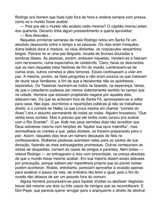 Rodrigo era homem que fazia tudo fora de hora e andava sempre com pressa, 
como se o mundo fosse acabar. 
— Pois pra ele o mundo não acabou cedo mesmo? O capitão morreu antes 
dos quarenta. Decerto tinha algum pressentimento e queria aproveitar. 
— Boa desculpa... 
Naquelas primeiras semanas de maio Rodrigo notou em Santa Fé um 
absoluto desacordo entre o tempo e as pessoas. Os dias eram tranquilos, 
duma beleza doce e madura, os céus distantes, os crepúsculos vespertinos 
longos. Pairava no ar uma paz lânguida, tocada de brumas douradas e 
sombras lilases. As pessoas, porém, andavam inquietas, moviam-se e falavam 
com nervosismo, numa expectativa de catástrofe. Claro, havia os descrentes 
que se riam daquelas tolas histórias de fim do mundo. Lembravam-se de 
outras eras, outros cometas e vãos temores. Esses continuavam a viver em 
paz. A maioria, porém, se fazia perguntas e não eram poucos os que tratavam 
de reunir seus familiares, a fim de que a hecatombe não os apanhasse 
separados. Os Teixeiras reuniram-se todos na fazenda, na esperança, talvez, 
de que o cataclismo pudesse ser menos violentamente sentido no campo que 
na cidade. Homens que estavam projetando viagens por aqueles dias, 
adiavam-nas. Os que se achavam fora de Santa Fé, apressavam-se a voltar 
para casa. Nas lojas, escritórios e repartições públicas já não se trabalhava 
direito, e o cometa de Halley (a que Liroca insistia em chamar “cometa do 
Alves”) era o assunto permanente de todas as rodas. Alguém bravateou: “Que 
venha esse cometa. Mas é preciso que ele tenha muito caracu pra acabar 
com o Rio Grande!”. O pe. Kolb nos seus sermões dizia não acreditar que 
Deus estivesse mesmo com tenções de “liquitar sua opra maknifka”, mas 
aconselhava os crentes a que, pelas dúvidas, se fossem preparando para o 
pior. Assim, naqueles dias teve um número desusado de fiéis no 
confessionário. Mulheres piedosas acendiam velas para os santos de sua 
devoção, fazendo as mais extravagantes promessas. Outras começavam as 
visitas de despedida, corriam às casas de amigos e parentes. Nem todas — 
notava Rodrigo — se entregavam a isso com sinceridade, na crença absoluta 
de que o mundo fosse mesmo acabar. Em sua maioria diziam esses adeuses 
por precaução, porque sabiam por experiência própria que as piores coisas 
podem acontecer. Muitas, entretanto, pareciam aproveitar a ocasião apenas 
para acelerar o passo da vida, de ordinário tão lento e igual, pois o fim do 
mundo não deixava de ser um assunto fora do comum. 
Alguns homens procuravam-se para liquidar dívidas ou desfazer negócios; 
houve até mesmo uns dois ou três casos de inimigos que se reconciliaram. E 
Don Pepe, que parecia querer arrogar para o anarquismo o direito de destruir 
 