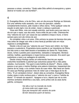 pessoas e coisas, comentou: “Quién sabe Diós adhirió al anarquismo y quiere 
destruir el mundo con una bombita?”. 
4 
D. Evangelina Mena, a tia de Chiru, veio um dia procurar Rodrigo ao Sobrado. 
Era uma velhinha muito asseada, com cara de querubim, cabelos 
completamente brancos, pele rosada e olhos claros. Tinha qualquer coisa de 
esquilo no jeito ágil e vivo de andar, mexer a cabeça e gesticular. 
Viúva sem filhos, vivia com aquele sobrinho, que levara para sua casa no 
dia em que o rapaz, aos dez anos, ficara órfão de pai e mãe. Chamava-lhe 
meu “velocino de ouro” por causa de sua cabeleira crespa e loura, e tivera 
sempre para com ele mimos de avó. 
Ao completar vinte e um anos, Chiru entrara na posse da herança dos pais, 
mas antes de chegar aos vinte e cinco havia já perdido tudo em maus 
negócios e prodigalidades. 
Desde o dia em que seu “velocino de ouro” ficara sem vintém, tia Vanja 
passara a sustentá-lo. Proprietária duma casinha à rua Voluntários da Pátria, 
era tida como a mais hábil doceira e bordadeira de Santa Fé. Fazia bolos, 
doces, tortas e pastéis para casamentos, batizados e banquetes. Bordava 
colchas, toalhas, guardanapos e roupa branca para enxovais. Era assim que 
sustentava a casa e as vadiagens do sobrinho. 
Desde criança Rodrigo sentia um enternecido fascínio por aquela 
criaturinha recendente a patchuli que costumava passar-lhe a mão pelos 
cabelos, murmurando: “De quem é esta bolinha de ébano?”. Ébano, então, 
passou a ser para o menino Rodrigo uma palavra misteriosa, inseparável dos 
cheiros de tia Vanja, e do contato macio de suas mãos. Não havia em Santa 
Fé casa que Rodrigo gostasse mais de visitar que a meia-água da tia de 
Chiru. “É um verdadeiro brinco”, diziam dela as comadres. Evangelina Mena 
muitas vezes à noite recitava para o “velocino de ouro” e para a “bolinha de 
ébano” “O noivado do sepulcro”. Apagava a luz e, depois que via os dois 
meninos sentados direitinhos a seu lado, como pintos sob as asas duma 
galinha, começava: 
Vai alta a lua! na mansão da morte 
Já meia-noite com vagar soou; 
Que paz tranquila! dos vaivéns da sorte 
Só tem descanso quem ali baixou. 
 