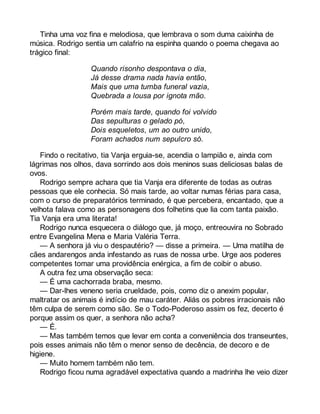 Tinha uma voz fina e melodiosa, que lembrava o som duma caixinha de 
música. Rodrigo sentia um calafrio na espinha quando o poema chegava ao 
trágico final: 
Quando risonho despontava o dia, 
Já desse drama nada havia então, 
Mais que uma tumba funeral vazia, 
Quebrada a lousa por ignota mão. 
Porém mais tarde, quando foi volvido 
Das sepulturas o gelado pó, 
Dois esqueletos, um ao outro unido, 
Foram achados num sepulcro só. 
Findo o recitativo, tia Vanja erguia-se, acendia o lampião e, ainda com 
lágrimas nos olhos, dava sorrindo aos dois meninos suas deliciosas balas de 
ovos. 
Rodrigo sempre achara que tia Vanja era diferente de todas as outras 
pessoas que ele conhecia. Só mais tarde, ao voltar numas férias para casa, 
com o curso de preparatórios terminado, é que percebera, encantado, que a 
velhota falava como as personagens dos folhetins que lia com tanta paixão. 
Tia Vanja era uma literata! 
Rodrigo nunca esquecera o diálogo que, já moço, entreouvira no Sobrado 
entre Evangelina Mena e Maria Valéria Terra. 
— A senhora já viu o despautério? — disse a primeira. — Uma matilha de 
cães andarengos anda infestando as ruas de nossa urbe. Urge aos poderes 
competentes tomar uma providência enérgica, a fim de coibir o abuso. 
A outra fez uma observação seca: 
— É uma cachorrada braba, mesmo. 
— Dar-lhes veneno seria crueldade, pois, como diz o anexim popular, 
maltratar os animais é indício de mau caráter. Aliás os pobres irracionais não 
têm culpa de serem como são. Se o Todo-Poderoso assim os fez, decerto é 
porque assim os quer, a senhora não acha? 
— É. 
— Mas também temos que levar em conta a conveniência dos transeuntes, 
pois esses animais não têm o menor senso de decência, de decoro e de 
higiene. 
— Muito homem também não tem. 
Rodrigo ficou numa agradável expectativa quando a madrinha lhe veio dizer 
 