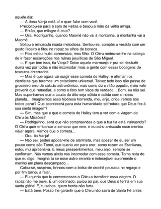 aquele dia: 
— A dona Vanja está aí e quer falar com você. 
Precipitou-se para a sala de visitas e beijou a mão da velha amiga. 
— Então, que milagre é este? 
— Ora, Rodriguinho, quando Maomé não vai à montanha, a montanha vai a 
Maomé. 
Soltou a minúscula risada melodiosa. Sentou-se, compôs o vestido com um 
gesto faceiro e fitou no rapaz os olhos de boneca. 
— Pois estou muito apreensiva, meu filho. O Chiru meteu-se-lhe na cabeça 
de ir fazer escavações nas ruínas jesuíticas de São Miguel. 
— E que tem isso, tia Vanja? Deixe aquele marmanjo ir pra se desiludir 
duma vez por todas e não incomodar mais a gente com essas bobagens de 
tesouros enterrados. 
— Mas é que agora vai surgir esse cometa de Halley, e afirmam os 
cientistas que teremos um cataclismo universal. Talvez tudo isso não passe de 
grosseiro erro de cálculo astronômico, mas como diz o rifão popular, mais vale 
prevenir que remediar, e como o fato tem visos de verdade... Bem, eu não sei. 
Mas suponhamos que a cauda do dito seja sólida e colida com o nosso 
planeta... Imaginemos essa hipótese horrenda, meu anjo, onde iremos nós 
todos parar? Que acontecerá para esta humanidade sofredora que Deus fez à 
sua santa imagem? 
— Sim, mas que é que o cometa de Halley tem a ver com a viagem do 
Chiru às Missões? 
— Rodriguinho, será que não compreendes o que a tua tia está insinuando? 
O Chiru quer embarcar a semana que vem, e eu acho arriscado esse menino 
viajar agora. Vamos que o cometa... 
— Ora, tia Vanja! 
— Não sei, podes apodar-me de alarmista, mas apesar de eu ser um 
pouco como são Tomé, que queria ver para crer, como rezam as Escrituras, 
estou mui apreensiva. E meus pressentimentos, meu anjo, sempre se 
confirmam. Nós vamos ainda nos incomodar com esse cometa. Toma nota do 
que eu digo. Imagina tu se esse astro errante e indesejável surpreende o 
menino em pleno descampado... 
Calou-se, suspirou, brincou com a bolsa de crochê pousada no regaço e 
por fim tornou a falar. 
— Eu queria que tu convencesses o Chiru a transferir essa viagem. O 
rapaz não me ouve. É um obstinado, puxou ao pai, que Deus o tenha em sua 
santa glória! E, tu sabes, quem herda não furta. 
— Está bem. Posso lhe garantir que o Chiru não sairá de Santa Fé antes 
 
