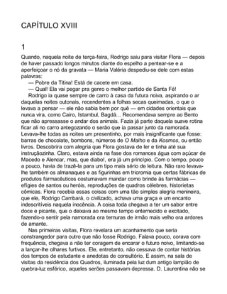 CAPÍTULO XVIII 
1 
Quando, naquela noite de terça-feira, Rodrigo saiu para visitar Flora — depois 
de haver passado longos minutos diante do espelho a pentear-se e a 
aperfeiçoar o nó da gravata — Maria Valéria despediu-se dele com estas 
palavras: 
— Pobre da Titina! Está de cacete em casa. 
— Qual! Ela vai pegar pra genro o melhor partido de Santa Fé! 
Rodrigo ia quase sempre de carro à casa da futura noiva, aspirando o ar 
daquelas noites outonais, recendentes a folhas secas queimadas, o que o 
levava a pensar — ele não sabia bem por quê — em cidades orientais que 
nunca vira, como Cairo, Istambul, Bagdá... Recomendava sempre ao Bento 
que não apressasse o andar dos animais. Fazia já parte daquela suave rotina 
ficar ali no carro antegozando o serão que ia passar junto da namorada. 
Levava-lhe todas as noites um presentinho, por mais insignificante que fosse: 
barras de chocolate, bombons, números de O Malho e da Kosmos, ou então 
livros. Descobrira com alegria que Flora gostava de ler e tinha até sua 
instruçãozinha. Claro, estava ainda na fase dos romances água com açúcar de 
Macedo e Alencar, mas, que diabo!, era já um princípio. Com o tempo, pouco 
a pouco, havia de trazê-la para um tipo mais sério de leitura. Não raro levava-lhe 
também os almanaques e as figurinhas em tricromia que certas fábricas de 
produtos farmacêuticos costumavam mandar como brinde às farmácias — 
efígies de santos ou heróis, reproduções de quadros célebres, historietas 
cômicas. Flora recebia essas coisas com uma tão simples alegria menineira, 
que ele, Rodrigo Cambará, o civilizado, achava uma graça e um encanto 
indescritíveis naquela inocência. A coisa toda chegava a ter um sabor entre 
doce e picante, que o deixava ao mesmo tempo enternecido e excitado, 
fazendo-o sentir pela namorada ora ternuras de irmão mais velho ora ardores 
de amante. 
Nas primeiras visitas, Flora revelara um acanhamento que seria 
constrangedor para outro que não fosse Rodrigo. Falava pouco, corava com 
frequência, chegava a não ter coragem de encarar o futuro noivo, limitando-se 
a lançar-lhe olhares furtivos. Ele, entretanto, não cessava de contar histórias 
dos tempos de estudante e anedotas de consultório. E assim, na sala de 
visitas da residência dos Quadros, iluminada pela luz dum antigo lampião de 
quebra-luz esférico, aqueles serões passavam depressa. D. Laurentina não se 
 