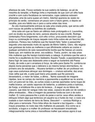 afastava da sala. Ficava sentada na sua cadeira de balanço, ao pé da 
mesinha do lampião, e Rodrigo tinha a impressão de que com um olho fazia 
crochê e com outro fiscalizava os namorados, cujas cadeiras estavam 
afastadas uma da outra quase um metro. Aderbal aparecia às vezes no 
princípio do serão, conversava um pouco com o futuro genro, e depois se 
recolhia, pois era hábito seu ir para a cama antes das nove. 
Às oito invariavelmente entrava na sala uma criada preta, que servia café 
com roscas de polvilho ou bolinhos de coalhada. 
Uma noite em que se fizera um silêncio mais prolongado e d. Laurentina, 
com os óculos na ponta do nariz, parecia absorta no seu crochê, Rodrigo 
contemplou Flora longamente, com olho crítico, procurando descobrir que 
traço ou combinação de traços naquele rosto tinha sobre ele um fascínio tão 
poderoso. Pensou nas mulheres que lhe haviam feito “bater a passarinha”, 
segundo uma expressão muito do agrado de Maria Valéria. Claro, não negava 
que gostasse de todas as mulheres e que dificilmente voltaria as costas a 
qualquer portadora de saia razoavelmente bonita que lhe fizesse um aceno. 
Sabia que, em matéria de amor, era eclético. Tivera, porém, na vida umas 
três mulheres que lhe haviam transtornado a cabeça. A primeira que lhe veio à 
mente foi a equilibrista do Circo Sabbatini, Kazuko Tasaki, a japonesinha que o 
fizera fugir de casa aos dezessete anos e seguir os burlantins até Passo 
Fundo, de onde o pai o arrastara à força, de volta para Santa Fé. Lembrou-se 
depois duma paraense que o deliciara e ao mesmo tempo atormentara, no 
primeiro ano de estudante... Houvera também a mulher de um professor em 
cuja casa costumava almoçar aos domingos — criatura estranha, dez anos 
mais velha que ele, e pela qual tivera uma paixão que lhe parecera 
devastadora, a maior de todas, a última... Numa sucessão de imagens 
rápidas, teve no campo da memória a japonesinha a equilibrar-se no arame, 
com um para-sol na mão, as curtas coxas e pernas apertadas numa roupa de 
malha branca, um saiote vaporoso de bailarina, a cabeleira preta e lustrosa, 
de franja, a emoldurar-lhe a cara de boneca... A seguir viu os lábios de 
Jussara, que dizia ter sangue índio nas veias, Jussara de pele cor de canela e 
olhos enviesados... Mas a imagem da paraense fundiu-se com a de outra 
mulher. D. Lúcia passava-lhe o prato de peixe e sorria: seus olhos verdes e 
oblíquos tinham algo que lembrava um aquário ou o fundo do mar; o rosto era 
ovalado e dum moreno de terra de Siena. Descobri! — concluiu Rodrigo a 
olhar para a namorada. Flora tinha olhos de musmé e tez trigueira — dois 
traços presentes no rosto das três mulheres do passado. Era como se a 
acrobata, a bugra e a mulher do professor se houvessem encontrado 
milagrosamente numa única e maravilhosa mulher que estava agora à sua 
 