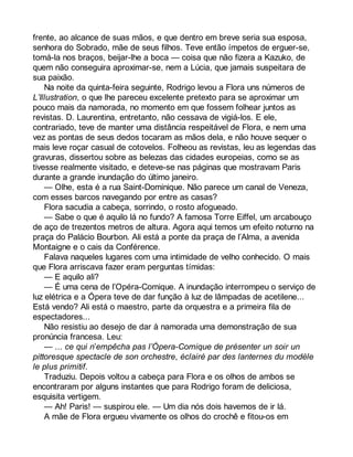 frente, ao alcance de suas mãos, e que dentro em breve seria sua esposa, 
senhora do Sobrado, mãe de seus filhos. Teve então ímpetos de erguer-se, 
tomá-la nos braços, beijar-lhe a boca — coisa que não fizera a Kazuko, de 
quem não conseguira aproximar-se, nem a Lúcia, que jamais suspeitara de 
sua paixão. 
Na noite da quinta-feira seguinte, Rodrigo levou a Flora uns números de 
L’Illustration, o que lhe pareceu excelente pretexto para se aproximar um 
pouco mais da namorada, no momento em que fossem folhear juntos as 
revistas. D. Laurentina, entretanto, não cessava de vigiá-los. E ele, 
contrariado, teve de manter uma distância respeitável de Flora, e nem uma 
vez as pontas de seus dedos tocaram as mãos dela, e não houve sequer o 
mais leve roçar casual de cotovelos. Folheou as revistas, leu as legendas das 
gravuras, dissertou sobre as belezas das cidades europeias, como se as 
tivesse realmente visitado, e deteve-se nas páginas que mostravam Paris 
durante a grande inundação do último janeiro. 
— Olhe, esta é a rua Saint-Dominique. Não parece um canal de Veneza, 
com esses barcos navegando por entre as casas? 
Flora sacudia a cabeça, sorrindo, o rosto afogueado. 
— Sabe o que é aquilo lá no fundo? A famosa Torre Eiffel, um arcabouço 
de aço de trezentos metros de altura. Agora aqui temos um efeito noturno na 
praça do Palácio Bourbon. Ali está a ponte da praça de l’Alma, a avenida 
Montaigne e o cais da Conférence. 
Falava naqueles lugares com uma intimidade de velho conhecido. O mais 
que Flora arriscava fazer eram perguntas tímidas: 
— E aquilo ali? 
— É uma cena de l’Opéra-Comique. A inundação interrompeu o serviço de 
luz elétrica e a Ópera teve de dar função à luz de lâmpadas de acetilene... 
Está vendo? Ali está o maestro, parte da orquestra e a primeira fila de 
espectadores... 
Não resistiu ao desejo de dar à namorada uma demonstração de sua 
pronúncia francesa. Leu: 
— ... ce qui n’empêcha pas l’Ópera-Comique de présenter un soir un 
pittoresque spectacle de son orchestre, éclairé par des lanternes du modèle 
le plus primitif. 
Traduziu. Depois voltou a cabeça para Flora e os olhos de ambos se 
encontraram por alguns instantes que para Rodrigo foram de deliciosa, 
esquisita vertigem. 
— Ah! Paris! — suspirou ele. — Um dia nós dois havemos de ir lá. 
A mãe de Flora ergueu vivamente os olhos do crochê e fitou-os em 
 