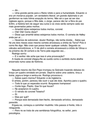 — Ah... 
— Uma grande perda para o Reino Unido e para a humanidade. Eduardo VII 
era um monarca popular, um verdadeiro liberal, um grande diplomata e um 
gentleman na mais lídima acepção do termo. Não sei o que vai ser dos 
ingleses agora, porque o filho dele, o Jorge, parece não ter a fibra do pai. 
Enfim, a história tem de seguir seu curso e os vivos serão sempre cada vez 
mais governados pelos mortos. 
— Amanhã talvez estejamos todos mortos, coronel. 
— Olá! Olá! Como disse? 
— Disse que amanhã talvez estejamos todos mortos. O cometa de Halley 
anda por aí... 
— Havemos de sobreviver, doutor Rodrigo, não tenha dúvida... Sabia que 
há uns dois meses esse mesmo cometa atravessou a órbita da Terra? Pois é 
como lhe digo. Não creio que possa haver qualquer colisão. Segundo os 
cálculos astronômicos, a 10 de abril o cometa atravessará a órbita de Vênus e 
no próximo dia 30 cortará a da Terra pela segunda vez... 
Rodrigo sorriu: 
— E o senhor não acha que isso é uma provocação? 
A risada do coronel chegou-lhe ao ouvido como o zumbido duma abelha 
encerrada numa caixa de fósforos. 
Naquele mesmo dia Don Pepe irrompeu no Sobrado trazendo debaixo do 
braço um quadro enrolado em jornais. Depô-lo sobre uma cadeira, tirou a 
boina, jogou-a longe e sentou-se. Rodrigo provocou-o: 
— Sabes quem morreu? Eduardo VII da Inglaterra. 
O artista, porém, pareceu não ouvir o que ele dizia. Apontou para o quadro. 
— Todo lo que yo esperaba ocurrió. Burgueses tramposos! 
— Conta logo, Pepito. Que foi que houve? 
— No aceptaron mi cuadro. 
— O retrato do coronel Teixeira? 
— Sí. 
— Mas por quê? 
— Porque está demasiado bien hecho, demasiado artístico, demasiado 
parecido. 
Ergueu-se, começou a caminhar miudinho: três passos à frente, três à 
retaguarda. 
— Pero no se trata de una semblanza fotográfica, no señor, pero 
psicológica. 
 