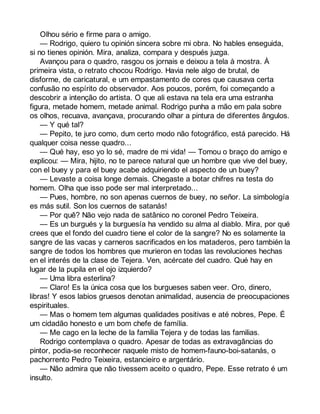 Olhou sério e firme para o amigo. 
— Rodrigo, quiero tu opinión sincera sobre mi obra. No hables enseguida, 
si no tienes opinión. Mira, analiza, compara y después juzga. 
Avançou para o quadro, rasgou os jornais e deixou a tela à mostra. À 
primeira vista, o retrato chocou Rodrigo. Havia nele algo de brutal, de 
disforme, de caricatural, e um empastamento de cores que causava certa 
confusão no espírito do observador. Aos poucos, porém, foi começando a 
descobrir a intenção do artista. O que ali estava na tela era uma estranha 
figura, metade homem, metade animal. Rodrigo punha a mão em pala sobre 
os olhos, recuava, avançava, procurando olhar a pintura de diferentes ângulos. 
— Y qué tal? 
— Pepito, te juro como, dum certo modo não fotográfico, está parecido. Há 
qualquer coisa nesse quadro... 
— Qué hay, eso yo lo sé, madre de mi vida! — Tomou o braço do amigo e 
explicou: — Mira, hijito, no te parece natural que un hombre que vive del buey, 
con el buey y para el buey acabe adquiriendo el aspecto de un buey? 
— Levaste a coisa longe demais. Chegaste a botar chifres na testa do 
homem. Olha que isso pode ser mal interpretado... 
— Pues, hombre, no son apenas cuernos de buey, no señor. La simbología 
es más sutil. Son los cuernos de satanás! 
— Por quê? Não vejo nada de satânico no coronel Pedro Teixeira. 
— Es un burgués y la burguesía ha vendido su alma al diablo. Mira, por qué 
crees que el fondo del cuadro tiene el color de la sangre? No es solamente la 
sangre de las vacas y carneros sacrificados en los mataderos, pero también la 
sangre de todos los hombres que murieron en todas las revoluciones hechas 
en el interés de la clase de Tejera. Ven, acércate del cuadro. Qué hay en 
lugar de la pupila en el ojo izquierdo? 
— Uma libra esterlina? 
— Claro! Es la única cosa que los burgueses saben veer. Oro, dinero, 
libras! Y esos labios gruesos denotan animalidad, ausencia de preocupaciones 
espirituales. 
— Mas o homem tem algumas qualidades positivas e até nobres, Pepe. É 
um cidadão honesto e um bom chefe de família. 
— Me cago en la leche de la familia Tejera y de todas las familias. 
Rodrigo contemplava o quadro. Apesar de todas as extravagâncias do 
pintor, podia-se reconhecer naquele misto de homem-fauno-boi-satanás, o 
pachorrento Pedro Teixeira, estancieiro e argentário. 
— Não admira que não tivessem aceito o quadro, Pepe. Esse retrato é um 
insulto. 
 