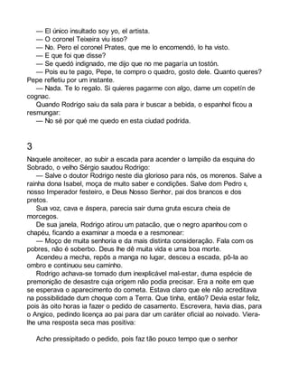 — El único insultado soy yo, el artista. 
— O coronel Teixeira viu isso? 
— No. Pero el coronel Prates, que me lo encomendó, lo ha visto. 
— E que foi que disse? 
— Se quedó indignado, me dijo que no me pagaría un tostón. 
— Pois eu te pago, Pepe, te compro o quadro, gosto dele. Quanto queres? 
Pepe refletiu por um instante. 
— Nada. Te lo regalo. Si quieres pagarme con algo, dame um copetín de 
cognac. 
Quando Rodrigo saiu da sala para ir buscar a bebida, o espanhol ficou a 
resmungar: 
— No sé por qué me quedo en esta ciudad podrida. 
3 
Naquele anoitecer, ao subir a escada para acender o lampião da esquina do 
Sobrado, o velho Sérgio saudou Rodrigo: 
— Salve o doutor Rodrigo neste dia glorioso para nós, os morenos. Salve a 
rainha dona Isabel, moça de muito saber e condições. Salve dom Pedro II, 
nosso Imperador festeiro, e Deus Nosso Senhor, pai dos brancos e dos 
pretos. 
Sua voz, cava e áspera, parecia sair duma gruta escura cheia de 
morcegos. 
De sua janela, Rodrigo atirou um patacão, que o negro apanhou com o 
chapéu, ficando a examinar a moeda e a resmonear: 
— Moço de muita senhoria e da mais distinta consideração. Fala com os 
pobres, não é soberbo. Deus lhe dê muita vida e uma boa morte. 
Acendeu a mecha, repôs a manga no lugar, desceu a escada, pô-la ao 
ombro e continuou seu caminho. 
Rodrigo achava-se tomado dum inexplicável mal-estar, duma espécie de 
premonição de desastre cuja origem não podia precisar. Era a noite em que 
se esperava o aparecimento do cometa. Estava claro que ele não acreditava 
na possibilidade dum choque com a Terra. Que tinha, então? Devia estar feliz, 
pois às oito horas ia fazer o pedido de casamento. Escrevera, havia dias, para 
o Angico, pedindo licença ao pai para dar um caráter oficial ao noivado. Viera-lhe 
uma resposta seca mas positiva: 
Acho pressipitado o pedido, pois faz tão pouco tempo que o senhor 
 