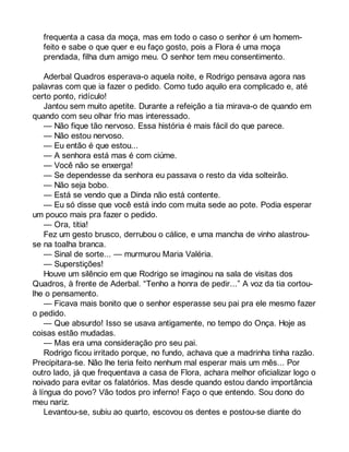 frequenta a casa da moça, mas em todo o caso o senhor é um homem-feito 
e sabe o que quer e eu faço gosto, pois a Flora é uma moça 
prendada, filha dum amigo meu. O senhor tem meu consentimento. 
Aderbal Quadros esperava-o aquela noite, e Rodrigo pensava agora nas 
palavras com que ia fazer o pedido. Como tudo aquilo era complicado e, até 
certo ponto, ridículo! 
Jantou sem muito apetite. Durante a refeição a tia mirava-o de quando em 
quando com seu olhar frio mas interessado. 
— Não fique tão nervoso. Essa história é mais fácil do que parece. 
— Não estou nervoso. 
— Eu então é que estou... 
— A senhora está mas é com ciúme. 
— Você não se enxerga! 
— Se dependesse da senhora eu passava o resto da vida solteirão. 
— Não seja bobo. 
— Está se vendo que a Dinda não está contente. 
— Eu só disse que você está indo com muita sede ao pote. Podia esperar 
um pouco mais pra fazer o pedido. 
— Ora, titia! 
Fez um gesto brusco, derrubou o cálice, e uma mancha de vinho alastrou-se 
na toalha branca. 
— Sinal de sorte... — murmurou Maria Valéria. 
— Superstições! 
Houve um silêncio em que Rodrigo se imaginou na sala de visitas dos 
Quadros, à frente de Aderbal. “Tenho a honra de pedir...” A voz da tia cortou-lhe 
o pensamento. 
— Ficava mais bonito que o senhor esperasse seu pai pra ele mesmo fazer 
o pedido. 
— Que absurdo! Isso se usava antigamente, no tempo do Onça. Hoje as 
coisas estão mudadas. 
— Mas era uma consideração pro seu pai. 
Rodrigo ficou irritado porque, no fundo, achava que a madrinha tinha razão. 
Precipitara-se. Não lhe teria feito nenhum mal esperar mais um mês... Por 
outro lado, já que frequentava a casa de Flora, achara melhor oficializar logo o 
noivado para evitar os falatórios. Mas desde quando estou dando importância 
à língua do povo? Vão todos pro inferno! Faço o que entendo. Sou dono do 
meu nariz. 
Levantou-se, subiu ao quarto, escovou os dentes e postou-se diante do 
 