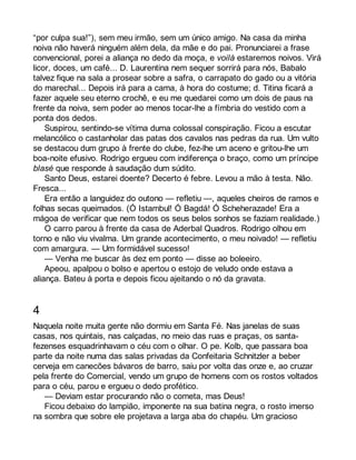 “por culpa sua!”), sem meu irmão, sem um único amigo. Na casa da minha 
noiva não haverá ninguém além dela, da mãe e do pai. Pronunciarei a frase 
convencional, porei a aliança no dedo da moça, e voilà estaremos noivos. Virá 
licor, doces, um café... D. Laurentina nem sequer sorrirá para nós, Babalo 
talvez fique na sala a prosear sobre a safra, o carrapato do gado ou a vitória 
do marechal... Depois irá para a cama, à hora do costume; d. Titina ficará a 
fazer aquele seu eterno crochê, e eu me quedarei como um dois de paus na 
frente da noiva, sem poder ao menos tocar-lhe a fímbria do vestido com a 
ponta dos dedos. 
Suspirou, sentindo-se vítima duma colossal conspiração. Ficou a escutar 
melancólico o castanholar das patas dos cavalos nas pedras da rua. Um vulto 
se destacou dum grupo à frente do clube, fez-lhe um aceno e gritou-lhe um 
boa-noite efusivo. Rodrigo ergueu com indiferença o braço, como um príncipe 
blasé que responde à saudação dum súdito. 
Santo Deus, estarei doente? Decerto é febre. Levou a mão à testa. Não. 
Fresca... 
Era então a languidez do outono — refletiu —, aqueles cheiros de ramos e 
folhas secas queimados. (Ó Istambul! Ó Bagdá! Ó Scheherazade! Era a 
mágoa de verificar que nem todos os seus belos sonhos se faziam realidade.) 
O carro parou à frente da casa de Aderbal Quadros. Rodrigo olhou em 
torno e não viu vivalma. Um grande acontecimento, o meu noivado! — refletiu 
com amargura. — Um formidável sucesso! 
— Venha me buscar às dez em ponto — disse ao boleeiro. 
Apeou, apalpou o bolso e apertou o estojo de veludo onde estava a 
aliança. Bateu à porta e depois ficou ajeitando o nó da gravata. 
4 
Naquela noite muita gente não dormiu em Santa Fé. Nas janelas de suas 
casas, nos quintais, nas calçadas, no meio das ruas e praças, os santa-fezenses 
esquadrinhavam o céu com o olhar. O pe. Kolb, que passara boa 
parte da noite numa das salas privadas da Confeitaria Schnitzler a beber 
cerveja em canecões bávaros de barro, saiu por volta das onze e, ao cruzar 
pela frente do Comercial, vendo um grupo de homens com os rostos voltados 
para o céu, parou e ergueu o dedo profético. 
— Deviam estar procurando não o cometa, mas Deus! 
Ficou debaixo do lampião, imponente na sua batina negra, o rosto imerso 
na sombra que sobre ele projetava a larga aba do chapéu. Um gracioso 
 
