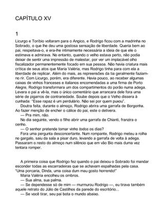 CAPÍTULO XV 
1 
Licurgo e Toríbio voltaram para o Angico, e Rodrigo ficou com a madrinha no 
Sobrado, o que lhe deu uma gostosa sensação de liberdade. Queria bem ao 
pai, respeitava-o, e era-lhe intimamente necessária a ideia de que ele o 
estimava e admirava. No entanto, quando o velho estava perto, não podia 
deixar de sentir uma impressão de malestar, por ver um implacável olho 
fiscalizador permanentemente focado em sua pessoa. Não havia criatura mais 
crítica de seus atos que Maria Valéria, mas Rodrigo tinha para com ela a 
liberdade de replicar. Além do mais, as repreensões da tia geralmente faziam-no 
rir. Com Licurgo, porém, era diferente. Havia pouco, ao receber algumas 
caixas de vinhos franceses e italianos encomendadas a uma firma de Porto 
Alegre, Rodrigo transformara um dos compartimentos do porão numa adega. 
Levara o pai a vê-la, mas o único comentário que arrancara dele fora uma 
série de pigarros de contrariedade. Soube depois que o Velho dissera à 
cunhada: “Esse rapaz é um perdulário. Não sei por quem puxou”. 
Doutra feita, durante o almoço, Rodrigo abrira uma garrafa de Borgonha. 
Ao fazer menção de encher o cálice do pai, este o detivera. 
— Pra mim, não. 
No dia seguinte, vendo o filho abrir uma garrafa de Chianti, franzira o 
cenho. 
— O senhor pretende tomar vinho todos os dias? 
Fora uma pergunta desconcertante. Num rompante, Rodrigo meteu a rolha 
no gargalo, saiu da sala a pisar duro, levando a garrafa de volta à adega. 
Passaram o resto do almoço num silêncio que em vão Bio mais duma vez 
tentara romper. 
A primeira coisa que Rodrigo fez quando o pai deixou o Sobrado foi mandar 
esconder todas as escarradeiras que se achavam espalhadas pela casa. 
“Uma porcaria, Dinda, uma coisa dum mau gosto horrendo!” 
Maria Valéria encolheu os ombros. 
— Sua alma, sua palma. 
— Se dependesse só de mim — murmurou Rodrigo —, eu tirava também 
aquele retrato do Júlio de Castilhos da parede do escritório... 
— Se você tirar, seu pai bota o mundo abaixo. 
 