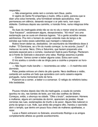 respondeu: 
— Não enxergamos ainda nem o cometa nem Deus, padre. 
O vigário de Santa Fé empertigou o busto, inflou o peito, pareceu que ia 
dizer uma coisa tremenda, uma formidável verdade apocalíptica, mas 
permaneceu em silêncio, deixando escapar o ar pelo nariz, num sopro 
sibilante. Continuou depois seu caminho, o trancão firme, numa milagrosa linha 
reta. 
Às duas da madrugada ainda não se via no céu o menor sinal do cometa. 
“Que fracasso!”, exclamavam alguns, decepcionados. “Xô mico!” era uma 
exclamação que se ouvia em diversos lugares. “Vá a gente acreditar nesses 
astrônomos. Pra mim o homem do campo entende mais de tempo e de 
estrelas que todos esses sabichões que manejam o telescópio.” 
Muitos foram deitar-se, desiludidos. Um escriturário da Intendência disse à 
mulher: “Ó Domiciana, se o fim do mundo começar, tu me acorda, j’ouviu?”. E 
meteu-se na cama. Neco, Chiru e Saturnino, que haviam preparado uma 
serenata especial para o cometa, resolveram fazê-la para Rodrigo. Plantaram-se 
à frente do Sobrado e atacaram uma valsa. Rodrigo assomou à janela: 
— Entrem. Vamos comer e beber alguma coisa. Estou sem sono. 
O trio aceitou o convite e ele se dirigiu para a cozinha a preparar os hors-d’oeuvres. 
— Não façam muito barulho — recomendou ao voltar. — A madrinha está 
dormindo. 
Pelas janelas entrava um cheiro de pão quente. Neco dedilhava o violão, 
cantando em surdina um fado que aprendera com certo caixeiro-viajante 
português, numa memorável noite de farra. 
Puseram-se a comer, a beber e a conversar. O relógio do refeitório bateu 
três badaladas. 
Poucos minutos depois das três da madrugada, a cauda do cometa 
apontou no céu, nas bandas de leste, por trás das coxilhas da Sibéria. 
Começou, então, o alvoroço na cidade. “Olha o bruto!”, exclamavam. Homens 
e mulheres, alguns em camisolas de dormir, apareciam às janelas. Houve 
correrias nas ruas, exclamações de triunfo e de pavor. Alguns fiéis bateram à 
porta da igreja e o pe. Kolb, que ainda não pregara olho, mandou o sacristão 
abrir o templo, que dentro em pouco ficou cheio de mulheres ajoelhadas, a 
rezar. 
Lucas e Rubim entraram no Sobrado, encontrando Rodrigo e os amigos 
completamente alheios ao grande acontecimento. 
 