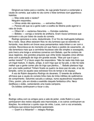 Dirigiram-se todos para a cozinha, de cuja janela ficaram a contemplar a 
cauda do cometa, que subia no céu como o feixe luminoso dum gigantesco 
holofote. 
— Mas onde está o núcleo? 
Ninguém respondeu. 
— Vênus ainda não apareceu... — estranhou Rubim. 
— Parece até que se a gente subir a coxilha da Sibéria pode agarrar o 
rabo do bruto. 
— Olhem lá! — exclamou Saturnino. — Estrelas cadentes. 
— Bólides — corrigiu o tenente de artilharia. Eram riscos luminosos que 
cortavam o céu por baixo da cauda do cometa. 
Rodrigo apreciava a cena, deslumbrado. O ar frio da madrugada bafejava-lhe 
o rosto. Seus olhos estavam fitos no véu luminoso que se estendia no 
horizonte, mas dentro em breve seus pensamentos nada tinham a ver com o 
cometa. Recordava-se do momento em que fizera o pedido de casamento. Já 
não lamentava mais que a cerimônia houvesse sido tão simples e sossegada, 
pois tivera uma longa e amistosa conversa com Babalo, que lhe contara de 
seus negócios, dos grandes prejuízos que vinha tendo naqueles cinco últimos 
anos com a plantação de trigo em grande escala. “Mas por que é que o 
senhor insiste?” E o futuro sogro lhe respondera: “Não há nada más lindo que 
um trigal maduro. E depôs, amigo, é com trigo que se faz pão, e não há nada 
melhor que a gente comer pão do trigo que plantou...”. Babalo plantava trigo 
por uma razão poética! Tinham ficado os quatro na doce paz da sala, à luz do 
lampião, como se aquela casa estivesse fora do tempo e do espaço. 
A voz de Rubim despertou Rodrigo do devaneio. O tenente de artilharia 
afirmava que a cauda do cometa tinha mais de trinta milhões de quilômetros 
de comprimento. Saturnino sacudiu a cabeça, numa aquiescência respeitosa. 
Chiru, porém, pôs em dúvida a exatidão daquela fantástica cifra. Neco 
dedilhava o violão, cantarolando uma toada campeira. 
Os bólides continuavam a riscar o céu. 
5 
Rodrigo voltou com os amigos para a sala de jantar, onde Rubim e Lucas 
participaram dos restos daquela ceia improvisada, e os outros continuaram as 
libações. Ao emborcar o quinto copo de vinho, Lucas, com a voz arrastada, 
confessou que estava loucamente apaixonado. 
— Quem é a felizarda? — indagou Rodrigo. 
 