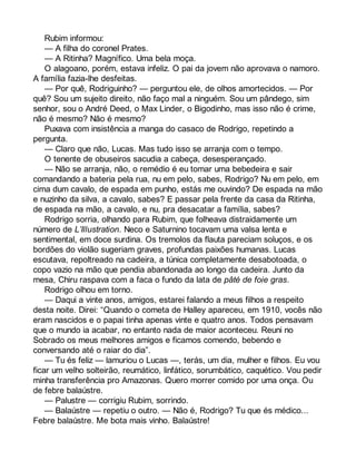 Rubim informou: 
— A filha do coronel Prates. 
— A Ritinha? Magnífico. Uma bela moça. 
O alagoano, porém, estava infeliz. O pai da jovem não aprovava o namoro. 
A família fazia-lhe desfeitas. 
— Por quê, Rodriguinho? — perguntou ele, de olhos amortecidos. — Por 
quê? Sou um sujeito direito, não faço mal a ninguém. Sou um pândego, sim 
senhor, sou o André Deed, o Max Linder, o Bigodinho, mas isso não é crime, 
não é mesmo? Não é mesmo? 
Puxava com insistência a manga do casaco de Rodrigo, repetindo a 
pergunta. 
— Claro que não, Lucas. Mas tudo isso se arranja com o tempo. 
O tenente de obuseiros sacudia a cabeça, desesperançado. 
— Não se arranja, não, o remédio é eu tomar uma bebedeira e sair 
comandando a bateria pela rua, nu em pelo, sabes, Rodrigo? Nu em pelo, em 
cima dum cavalo, de espada em punho, estás me ouvindo? De espada na mão 
e nuzinho da silva, a cavalo, sabes? E passar pela frente da casa da Ritinha, 
de espada na mão, a cavalo, e nu, pra desacatar a família, sabes? 
Rodrigo sorria, olhando para Rubim, que folheava distraidamente um 
número de L’Illustration. Neco e Saturnino tocavam uma valsa lenta e 
sentimental, em doce surdina. Os tremolos da flauta pareciam soluços, e os 
bordões do violão sugeriam graves, profundas paixões humanas. Lucas 
escutava, repoltreado na cadeira, a túnica completamente desabotoada, o 
copo vazio na mão que pendia abandonada ao longo da cadeira. Junto da 
mesa, Chiru raspava com a faca o fundo da lata de pâté de foie gras. 
Rodrigo olhou em torno. 
— Daqui a vinte anos, amigos, estarei falando a meus filhos a respeito 
desta noite. Direi: “Quando o cometa de Halley apareceu, em 1910, vocês não 
eram nascidos e o papai tinha apenas vinte e quatro anos. Todos pensavam 
que o mundo ia acabar, no entanto nada de maior aconteceu. Reuni no 
Sobrado os meus melhores amigos e ficamos comendo, bebendo e 
conversando até o raiar do dia”. 
— Tu és feliz — lamuriou o Lucas —, terás, um dia, mulher e filhos. Eu vou 
ficar um velho solteirão, reumático, linfático, sorumbático, caquético. Vou pedir 
minha transferência pro Amazonas. Quero morrer comido por uma onça. Ou 
de febre balaústre. 
— Palustre — corrigiu Rubim, sorrindo. 
— Balaústre — repetiu o outro. — Não é, Rodrigo? Tu que és médico... 
Febre balaústre. Me bota mais vinho. Balaústre! 
 