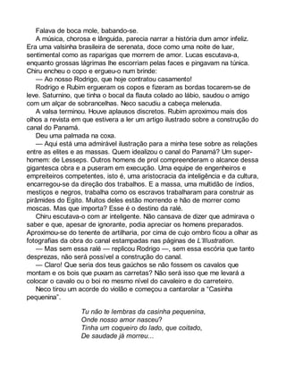 Falava de boca mole, babando-se. 
A música, chorosa e lânguida, parecia narrar a história dum amor infeliz. 
Era uma valsinha brasileira de serenata, doce como uma noite de luar, 
sentimental como as raparigas que morrem de amor. Lucas escutava-a, 
enquanto grossas lágrimas lhe escorriam pelas faces e pingavam na túnica. 
Chiru encheu o copo e ergueu-o num brinde: 
— Ao nosso Rodrigo, que hoje contratou casamento! 
Rodrigo e Rubim ergueram os copos e fizeram as bordas tocarem-se de 
leve. Saturnino, que tinha o bocal da flauta colado ao lábio, saudou o amigo 
com um alçar de sobrancelhas. Neco sacudiu a cabeça melenuda. 
A valsa terminou. Houve aplausos discretos. Rubim aproximou mais dos 
olhos a revista em que estivera a ler um artigo ilustrado sobre a construção do 
canal do Panamá. 
Deu uma palmada na coxa. 
— Aqui está uma admirável ilustração para a minha tese sobre as relações 
entre as elites e as massas. Quem idealizou o canal do Panamá? Um super-homem: 
de Lesseps. Outros homens de prol compreenderam o alcance dessa 
gigantesca obra e a puseram em execução. Uma equipe de engenheiros e 
empreiteiros competentes, isto é, uma aristocracia da inteligência e da cultura, 
encarregou-se da direção dos trabalhos. E a massa, uma multidão de índios, 
mestiços e negros, trabalha como os escravos trabalharam para construir as 
pirâmides do Egito. Muitos deles estão morrendo e hão de morrer como 
moscas. Mas que importa? Esse é o destino da ralé. 
Chiru escutava-o com ar inteligente. Não cansava de dizer que admirava o 
saber e que, apesar de ignorante, podia apreciar os homens preparados. 
Aproximou-se do tenente de artilharia, por cima de cujo ombro ficou a olhar as 
fotografias da obra do canal estampadas nas páginas de L’Illustration. 
— Mas sem essa ralé — replicou Rodrigo —, sem essa escória que tanto 
desprezas, não será possível a construção do canal. 
— Claro! Que seria dos teus gaúchos se não fossem os cavalos que 
montam e os bois que puxam as carretas? Não será isso que me levará a 
colocar o cavalo ou o boi no mesmo nível do cavaleiro e do carreteiro. 
Neco tirou um acorde do violão e começou a cantarolar a “Casinha 
pequenina”. 
Tu não te lembras da casinha pequenina, 
Onde nosso amor nasceu? 
Tinha um coqueiro do lado, que coitado, 
De saudade já morreu... 
 