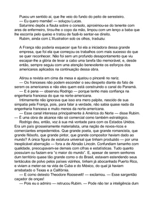 Puxou um sentido ai, que lhe veio do fundo do peito de seresteiro. 
— Eu quero mamãe! — soluçou Lucas. 
Saturnino depôs a flauta sobre o consolo, aproximou-se do tenente com 
ares de enfermeiro, tirou-lhe o copo da mão, limpou com um lenço a baba que 
lhe escorria pelo queixo e tratou de fazê-lo sentar-se direito. 
Rubim, ainda com L’Illustration sob os olhos, traduziu: 
A França não poderia esquecer que foi ela a iniciadora dessa grande 
empresa, que foi ela que começou os trabalhos com mais sucesso do que 
se quer reconhecer. Não foi sem um profundo desapontamento que viu 
escapar-lhe a glória de levar a cabo uma tarefa tão memorável, e, desde 
então, sempre seguiu com uma atenção benevolente os esforços dos 
americanos aplicados na continuação dessa obra. 
Atirou a revista em cima da mesa e ajustou o pincenê no nariz. 
— Os franceses não podem esconder o seu despeito diante do fato de 
serem os americanos e não eles quem está construindo o canal do Panamá. 
— E é pena — observou Rodrigo — porque tenho mais confiança na 
engenharia francesa do que na norte-americana. 
Intimamente não ignorava que isso era mero palpite, nascido de sua 
simpatia pela França, pois, para falar a verdade, não sabia quase nada da 
engenharia francesa e muito menos da norte-americana. 
— Esse canal interessa principalmente à América do Norte — disse Rubim. 
— É uma obra de alcance não só comercial como também estratégico. 
Rodrigo deu, então, voz à sua má vontade para com os Estados Unidos. 
Era um país grosseiramente materialista, uma nação de novos-ricos e 
comerciantes empedernidos. Que grande poeta, que grande romancista, que 
grande filósofo, que grande pintor, que grande compositor haviam dado ao 
mundo? A única figura de estatura universal que tinham produzido — por uma 
inexplicável aberração — fora a de Abraão Lincoln. Confundiam tamanho com 
qualidade, preocupavam-se demais com cifras e estatísticas. Tudo quanto 
possuíam ou faziam era “o maior do mundo”. E, apesar de serem senhores 
dum território quase tão grande como o do Brasil, estavam estendendo seus 
tentáculos de polvo pelos países vizinhos, tinham já abocanhado Puerto Rico, 
e viviam a meter-se na vida de Cuba e do México, do qual já haviam 
arrebatado o Texas e a Califórnia. 
— E como detesto Theodore Roosevelt! — exclamou. — Esse sargentão 
caçador de onças! 
— Pois eu o admiro — retrucou Rubim. — Pode não ter a inteligência dum 
 