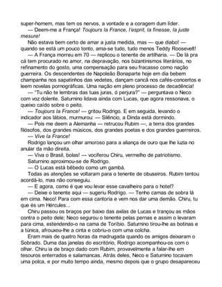 super-homem, mas tem os nervos, a vontade e a coragem dum líder. 
— Deem-me a França! Toujours la France, l’esprit, la finesse, la juste 
mesure! 
Não estava bem certo de amar a justa medida, mas — que diabo! — 
quando se está um pouco tonto, ama-se tudo, tudo menos Teddy Roosevelt! 
— A França morreu em 70 — replicou o tenente de artilharia. — De lá pra 
cá tem procurado no amor, na depravação, nos bizantinismos literários, no 
refinamento do gosto, uma compensação para seu fracasso como nação 
guerreira. Os descendentes de Napoleão Bonaparte hoje em dia bebem 
champanha nos sapatinhos das vedetes, dançam cancã nos cafés-concertos e 
leem novelas pornográficas. Uma nação em pleno processo de decadência! 
— “Tu não te lembras das tuas juras, ó perjura?” — perguntava o Neco 
com voz dolente. Saturnino lidava ainda com Lucas, que agora ressonava, o 
queixo caído sobre o peito. 
— Toujours la France! — gritou Rodrigo. E em seguida, levando o 
indicador aos lábios, murmurou: — Silêncio, a Dinda está dormindo. 
— Pois me deem a Alemanha — retrucou Rubim —, a terra dos grandes 
filósofos, dos grandes músicos, dos grandes poetas e dos grandes guerreiros. 
— Vive la France! 
Rodrigo lançou um olhar amoroso para a aliança de ouro que lhe luzia no 
anular da mão direita. 
— Viva o Brasil, bolas! — vociferou Chiru, vermelho de patriotismo. 
Saturnino aproximou-se de Rodrigo. 
— O Lucas está bêbedo como um gambá. 
Todas as atenções se voltaram para o tenente de obuseiros. Rubim tentou 
acordá-lo, mas não conseguiu. 
— E agora, como é que vou levar esse cavalheiro para o hotel? 
— Deixe o tenente aqui — sugeriu Rodrigo. — Tenho camas de sobra lá 
em cima. Neco! Para com essa cantoria e vem nos dar uma demão. Chiru, tu 
que és um Hércules... 
Chiru passou os braços por baixo das axilas de Lucas e trançou as mãos 
contra o peito dele; Neco segurou o tenente pelas pernas e assim o levaram 
para cima, estendendo-o na cama de Toríbio. Saturnino tirou-lhe as botinas e 
a túnica, afrouxou-lhe a cinta e cobriu-o com uma colcha. 
Eram mais de quatro horas da madrugada quando os amigos deixaram o 
Sobrado. Duma das janelas do escritório, Rodrigo acompanhou-os com o 
olhar. Chiru ia de braço dado com Rubim, provavelmente a falar-lhe em 
tesouros enterrados e salamancas. Atrás deles, Neco e Saturnino tocavam 
uma polca, e por muito tempo ainda, mesmo depois que o grupo desapareceu 
 