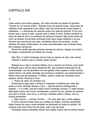 CAPÍTULO XIX 
1 
Junho entrou com fortes geadas. Um velho morador de Santa Fé garantiu: 
“Vamos ter um inverno brabo”. Rodrigo tirara do guarda-roupa, numa aura de 
naftalina muito agradável a seu olfato, pelo que evocava de coisas limpas e 
civilizadas — o sobretudo de casimira preta com gola de astracã. E era com 
prazer que o usava à noite, quando saía a visitar a noiva. Enfiava também as 
luvas de pele de cão e as polainas de camurça cinzenta. Não podia deixar de 
sorrir ao pensar no berrante contraste entre seus trajes citadinos e os dos 
homens que encontrava nas ruas, encolhidos dentro de ponchos, os pés 
metidos em botas embarradas, as caras assombreadas sob as largas abas 
dos chapéus campeiros. 
Numa fria manhã daquela primeira semana de inverno, chegou um próprio 
do Angico, trazendo-lhe um bilhete de Licurgo: 
Meu filho. O velho Fandango morreu hoje ao clarear do dia e nós vamos 
retardar o enterro para o senhor poder assistir. 
Rodrigo leu e releu o lacônico bilhete com o espírito em branco, sem sentir 
a emoção que a notícia devia despertar-lhe. Sua primeira impressão foi de 
contrariedade: sair de jardineira num dia gelado como aquele e rodar durante 
quatro horas a fio pelas estradas que levavam à estância, era positivamente a 
última coisa que ele desejava. O bilhete, porém, podia ser resumido numa 
palavra: Venha. Mostrou-o à tia. 
— Pobre do velho. Eu também vou. 
Embarcaram logo após o almoço e chegaram à estância por volta das 
quatro e meia. Rodrigo abraçou o pai — que lhe pareceu desfigurado e 
abatido — e o irmão, que lhe contou como Fandango morrera. O velho estava 
debruçado sobre uma cerca, bombeando o nascer do sol, quando de repente 
caiu para a frente, sem um ai, e ali ficou, dobrado sobre a tábua, com os 
braços pendentes. 
— Não morreu — concluiu Toríbio. — Foi uma vela que o vento apagou. 
O vento soprava ainda sobre as coxilhas do Angico, entrava assobiando 
pelas frestas da casa e fazia farfalhar os bambuais no fundo do quintal. Os 
campos eram dum triste tom de mate, sob o céu de cinza. 
Fandango estava estendido dentro dum caixão rústico que os peões haviam 
 