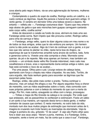 cova aberta pelo negro Antero, via-se uma aglomeração de homens, mulheres 
e crianças. 
Contemplando o quadro do sopé da coxilha, Rodrigo sentiu um calafrio, e a 
custo conteve as lágrimas. Aquilo lhe parecia o funeral dum guerreiro antigo. O 
vento gemia. O cenário em derredor tinha uma beleza severa e áspera. No 
entanto — refletiu ele —, Fandango costumava dizer: “Quero que meu enterro 
seja abaixo de gaita e que seis morochas bem guapas carreguem cantando 
este corpo velho, coxilha acima”. 
Antes de descerem o caixão ao fundo da cova, abriram-no mais uma vez. 
Fandango ainda sorria. Num ímpeto que não procurou conter, Rodrigo saltou 
para cima da carroça e falou: 
— Fandango, amigo velho, quero te dizer alguma coisa em meu nome e no 
de todos os teus amigos, antes que te vás embora pra sempre. Um homem 
como tu não pode se acabar. Algo de ti tem de continuar com a gente, e é por 
isso que nós vamos te plantar no chão, nesta terra boa do Angico, na 
esperança de que te transformes amanhã numa árvore de sombra, bela, forte 
e generosa como tu. Viveste uma vida comprida e cheia. Morreste como 
querias: de pé e de repente. Não eras apenas um homem, mas também um 
símbolo — um símbolo deste velho Rio Grande indomável, meio rude mas 
cavalheiresco e bravo, eras o representante duma estirpe antiga e nobre, que 
hoje está correndo o risco de se acabar... 
Fez uma pausa. Olhou para o pai. Licurgo estava de cabeça baixa, 
apertando com força o chapéu nas mãos crispadas. Ao seu lado, Toríbio, de 
cara erguida, não fazia nenhum gesto para esconder as lágrimas que lhe 
escorriam pelas faces. 
Rodrigo, então, não pôde mais conter o pranto. Tentou continuar o 
discurso, mas um soluço lhe afogou a voz. Por alguns segundos ficou a chorar 
de mansinho, com as mãos espalmadas sobre o rosto, mais comovido com 
suas próprias palavras e com a beleza do momento do que com a morte do 
amigo. Por fim, mais calmo, enxugando os olhos com o lenço, prosseguiu: 
— Tinhas o mapa do Rio Grande na cabeça e no coração. Por onde quer 
que andasses, até os passarinhos te conheciam e estimavam. Foste um sábio 
e um santo à tua maneira, um rapsodo desta terra e desta gente, o melhor 
contador de causos que conheci. E neste momento, no outro lado da vida, 
montado num dos teus muitos pingos de estimação que morreram antes de ti, 
imagino-te cruzando num trote faceiro as invernadas da eternidade. Vejo-te 
chegar à porteira do céu, gritando: “Ó de casa!”. E vejo são Pedro olhar para 
fora e dizer aos seus anjos: “Abram a porta, meninos, é o Fandango. Entre, 
compadre, sente e tome um mate, faz de conta que a casa é sua”. Fandango, 
 
