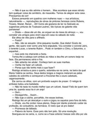 — Não é que eu não admire o homem... Mas acontece que esse retrato 
tem qualquer coisa de cemitério, de mausoléu. Temos de alegrar esta casa. 
Precisamos de cor! 
Estava pensando em quadros com mulheres nuas — nus artísticos, 
naturalmente —, reproduções de obras de pintores famosos como Rubens, 
Ticiano, Manet, Renoir... Ah! Como ele gostaria de ter no Sobrado as 
sugestivas pinturas de Toulouse-Lautrec, tão típicas da galante vida 
parisiense! 
— Dinda — disse ele um dia, ao erguer-se da mesa do almoço —, vou 
convidar uns amigos para virem aqui em casa no sábado de noite. 
Ela olhou de viés para o afilhado. 
— Festa? 
— Não, não se assuste. Uma pequena reunião. Que diabo! Gosto de 
gente, não quero viver como uma fera enjaulada. Vou convidar o coronel Jairo, 
o tenente Lucas, o tenente Rubim... Pode vir também o Chiru, o Saturnino, o 
espanhol... 
— Isso está me cheirando a festa. 
Tomou-lhe a cabeça com ambas as mãos e deu-lhe um sonoro beijo na 
face. Ela permaneceu séria e fria. 
— Não adianta me adular. Conheço bem as suas manhas. 
— Venha me fazer um cafuné. 
— Pensa que não tenho mais o que fazer? 
Rodrigo arrastou-a para o quarto, estendeu-se na cama, na beira da qual 
Maria Valéria se sentou. Seus dedos longos e magros meteram-se pelos 
cabelos do sobrinho e começaram a friccionar-lhe o couro cabeludo, 
vagarosamente. 
Ele cerrou os olhos, com um profundo suspiro de prazer. O relógio lá 
embaixo bateu uma badalada. 
— Não há nada no mundo melhor que um cafuné. Aaaai! Feliz de quem tem 
uma tia, quando essa tia é um anjo! 
— Hum... 
— Devagarinho... Assim... 
— Não suje a colcha, porcalhão, tire essas botinas. 
Rodrigo fez um pé descalçar o outro e jogou os sapatos para fora do leito. 
— Dinda, vou lhe contar meus planos. Daqui por diante pretendo cuidar da 
profissão, do consultório, da farmácia. O resto que vá pro diabo! 
— Promessa de bêbedo. 
— Palavra de honra. Esse país não tem jeito. Só uma revolução. 
Soergueu-se na cama, e, como se a frase anterior tivesse sido dita por ela 
 