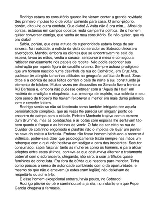 Rodrigo estava no consultório quando lhe vieram contar a grande novidade. 
Seu primeiro impulso foi o de voltar correndo para casa. O amor-próprio, 
porém, ditou-lhe outra conduta. Que diabo! A visita não é pra mim... Afinal de 
contas, estamos em campos opostos nesta campanha política. Se o homem 
quiser conversar comigo, que venha ao meu consultório. Se não quiser, que vá 
pro diabo! 
Sabia, porém, que essa atitude de superioridade estava longe de ser 
sincera. Na realidade, a notícia da visita do senador ao Sobrado deixara-o 
alvoroçado. Mandou embora os clientes que se encontravam na sala de 
espera, lavou as mãos, vestiu o casaco, sentou-se à mesa e começou a 
rabiscar nervosamente nos papéis de receita. Não podia esconder sua 
admiração por aquela figura de caudilho urbano. Sempre achara prodigioso 
que um homem nascido numa casinhola da rua do Comércio, em Cruz Alta, 
pudesse ter atingido tamanhas altitudes na geografia política do Brasil. Seus 
ditos e a crônica de seus feitos corriam o país de norte a sul, constituindo já 
elemento de folclore. Muitas vezes em discussões no Senado fizera frente a 
Rui Barbosa e, embora não pudesse ombrear com a “Águia de Haia” em 
matéria de erudição e eloquência, sua presença de espírito, sua solércia e seu 
bom senso de tropeiro lhe haviam feito levar a melhor em mais duma polêmica 
com o senador baiano. 
Rodrigo sentia-se não só fascinado como também intrigado por aquela 
personalidade complexa, que às vezes lhe parecia um singular ponto de 
encontro do campo com a cidade. Pinheiro Machado trajava com o esmero 
dum Brummel, mas as bombachas e as botas com esporas lhe sentavam tão 
bem quanto o fraque e as botinas de verniz. O fato de ser visto na rua do 
Ouvidor de colarinho engomado e plastrão não o impedia de levar um punhal 
na cava do colete a fantasia. Embora não fosse homem habituado a recorrer à 
violência, poder-seia dizer que psicologicamente trazia sempre nas mãos um 
rebenque com o qual não hesitava em fustigar a cara dos insolentes. Sedutor 
consumado, sabia fascinar tanto as mulheres como os homens, e para aliciar 
adeptos entre estes últimos, contava-se que costumava alternar o tratamento 
paternal com o sobranceiro, chegando, não raro, a usar artifícios quase 
femininos de conquista. Era fora de dúvida que nascera para mandar. Tinha 
como poucos o senso de autoridade combinado com o da oportunidade, e 
mesmo os que não o amavam (e estes eram legião) não deixavam de 
respeitá-lo ou admirá-lo. 
E esse homem excepcional entrara, havia pouco, no Sobrado! 
Rodrigo pôs-se de pé e caminhou até a janela, no instante em que Pepe 
García chegava à farmácia. 
 