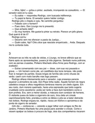 — Mira, hijito! — gritou o pintor, excitado, irrompendo no consultório. — El 
senador está en tu casa. 
— Eu sabia — respondeu Rodrigo, com buscada indiferença. 
— Tu papá te llama. El senador quiere hablar contigo. 
Rodrigo pôs o chapéu e saiu. No caminho perguntou: 
— Falaste com o homem? 
— Pues claro. Don Licurgo me lo presentó. 
— Que achaste dele? 
— Es muy hombre. Me gustaría pintar su retrato. Parece um jefe gitano. 
Qué querrá él de ti? 
Rodrigo sorriu: 
— Decerto vem me oferecer a pasta da Justiça... 
— Quién sabe, hijo? Chiru dice que nasciste empelicado... Anda. Después 
me lo contarás todo. 
3 
Achavam-se os três na sala de visitas, e Licurgo, no breve silêncio que se 
fizera após as apresentações, puxara já três pigarros. Sentado numa poltrona, 
com as pernas cruzadas, Pinheiro Machado olhou firme para Rodrigo, com ar 
avaliador. 
— Estive conversando com seu pai — disse, com sua voz pausada e 
grave. — Um homem como ele, um castilhista dos bons tempos, não pode 
ficar à margem do partido. Essas brigas de família são como chuvas de 
verão: caem com muito barulho mas logo passam. 
Rodrigo olhava intensamente para o senador, cuja presença parecia 
aquecer a atmosfera da sala. Don Pepe tinha razão. Aquele homem de negra 
cabeleira crespa e olhos magnéticos lembrava mesmo um chefe cigano. Em 
seu rosto, dum moreno queimado, havia uma expressão que tanto sugeria 
crueldade como ascetismo: podia ser tanto a face dum bandoleiro como a 
dum profeta. Era, sem a menor dúvida, a máscara dum condutor de homens. 
O visitante puxou do bolso a cigarreira de ouro, tirou dela um crioulo 
caprichosamente feito, prendeu-o entre os lábios e pôs-se a bater distraído 
nos bolsos. Rodrigo ergueu-se, rápido, riscou um fósforo e aproximou-o da 
ponta do cigarro do senador. 
(Um dia — contava-se — estando a jogar bilhar com amigos no Rio de 
Janeiro, Pinheiro Machado fez uma pausa para acender o crioulo. Como o 
vissem apalpar os bolsos à procura de fogo, dois dos companheiros riscaram 
 