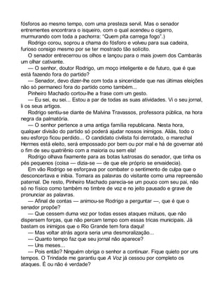 fósforos ao mesmo tempo, com uma presteza servil. Mas o senador 
entrementes encontrara o isqueiro, com o qual acendeu o cigarro, 
murmurando com toda a pachorra: “Quem pita carrega fogo”.) 
Rodrigo corou, soprou a chama do fósforo e volveu para sua cadeira, 
furioso consigo mesmo por se ter mostrado tão solícito. 
O senador entrecerrou os olhos e lançou para o mais jovem dos Cambarás 
um olhar cativante. 
— O senhor, doutor Rodrigo, um moço inteligente e de futuro, que é que 
está fazendo fora do partido? 
— Senador, devo dizer-lhe com toda a sinceridade que nas últimas eleições 
não só permaneci fora do partido como também... 
Pinheiro Machado cortou-lhe a frase com um gesto. 
— Eu sei, eu sei... Estou a par de todas as suas atividades. Vi o seu jornal, 
li os seus artigos. 
Rodrigo sentiu-se diante de Malvina Travassos, professora pública, na hora 
negra da palmatória. 
— O senhor pertence a uma antiga família republicana. Nesta hora, 
qualquer divisão do partido só poderá ajudar nossos inimigos. Aliás, todo o 
seu esforço ficou perdido... O candidato civilista foi derrotado, o marechal 
Hermes está eleito, será empossado por bem ou por mal e há de governar até 
o fim de seu quatriênio com a maioria ou sem ela! 
Rodrigo olhava fixamente para as botas lustrosas do senador, que tinha os 
pés pequenos (coisa — dizia-se — de que ele próprio se envaidecia). 
Em vão Rodrigo se esforçava por combater o sentimento de culpa que o 
desconcertava e inibia. Tomara as palavras do visitante como uma repreensão 
paternal. De resto, Pinheiro Machado parecia-se um pouco com seu pai, não 
só no físico como também no timbre de voz e no jeito pausado e grave de 
pronunciar as palavras. 
— Afinal de contas — animou-se Rodrigo a perguntar —, que é que o 
senador propõe? 
— Que cessem duma vez por todas esses ataques mútuos, que não 
dispersem forças, que não percam tempo com essas tricas municipais. Já 
bastam os inimigos que o Rio Grande tem fora daqui! 
— Mas voltar atrás agora seria uma desmoralização... 
— Quanto tempo faz que seu jornal não aparece? 
— Uns meses... 
— Pois então? Ninguém obriga o senhor a continuar. Fique quieto por uns 
tempos. O Trindade me garantiu que A Voz já cessou por completo os 
ataques. É ou não é verdade? 
 