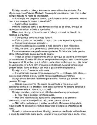 Rodrigo sacudiu a cabeça lentamente, numa afirmativa relutante. Por 
alguns segundos Pinheiro Machado ficou a pitar em silêncio, mas com o olhar 
sempre focado no rosto do interlocutor. 
— Ainda que mal pergunte, doutor, que foi que o senhor pretendeu mesmo 
com a sua campanha contra o intendente? 
— Fazer justiça, senador. 
Pinheiro Machado sorriu o seu famoso sorriso só de olhos, em que os 
lábios permaneciam imóveis e apertados. 
Olhou para Licurgo e, fazendo com a cabeça um sinal na direção de 
Rodrigo, perguntou: 
— Com quantos anos está essa figura? 
— Vinte e quatro — respondeu o rapaz, com uma aspereza agressiva. 
— Tem ainda muito que aprender... 
O visitante passou pelos cabelos a mão pequena e bem modelada. 
— Não, senador, ou a gente nasce decente ou nunca mais aprende. 
Esperou que o outro explodisse num protesto. Pinheiro Machado, porém, 
olhou reflexivamente para a ponta do cigarro. 
— Todas as coisas dependem del cristal com que se las mira, como dizem 
os castelhanos. É muito difícil fazer sempre o bem ao povo sem nunca causar-lhe 
algum mal. O senhor, que é médico, sabe disso melhor que eu... Um tumor 
às vezes pode vir a furo com emplastro de basilicão. Mas há tumores que 
pedem bisturi. Talho de bisturi dói, mas é para o bem do paciente. 
Rodrigo sorriu. O senador sofismava. 
— Eu só lamento que um moço como o senhor — continuou este último — 
gaste a sua energia e o seu talento nestas questiúnculas inglórias. 
Licurgo olhava também fixamente para o filho. Parece que sou um réu — 
pensava Rodrigo. 
— Calculo que o senhor não queira passar toda a vida a escrever 
catilinárias contra o Titi Trindade. Tem que se projetar no cenário estadual e 
mais tarde no federal. Não acha, coronel? 
Rodrigo percebeu um tremor na pálpebra do olho esquerdo do pai. 
— É, meu filho, o senador tem toda razão. 
— Mas uma reconciliação agora seria vergonhosa e eu prefiro o 
anonimato, o ostracismo político, tudo, a ter que me retratar. 
— Não estou pedindo que o senhor se retrate. Seria uma indignidade. 
Fique quieto no seu canto e vamos deixar que o tempo se encarregue do 
resto. 
Quando o visitante se retirava, Rodrigo percebeu que Maria Valéria ficava 
a espiá-lo pela fresta duma porta. Licurgo levou o senador até a porta, onde 
 