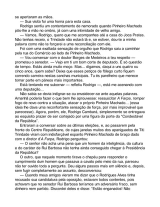 se apertaram as mãos. 
— Sua visita foi uma honra para esta casa. 
Rodrigo sentiu um contentamento de namorado quando Pinheiro Machado 
pôs-lhe a mão no ombro, já com uma intimidade de velho amigo. 
— Vamos, Rodrigo, quero que me acompanhes até a casa do Joca Prates. 
Não tenhas receio, o Trindade não estará lá e, se estiver, dou-te a minha 
palavra como não te forçarei a uma reconciliação com ele. 
Foi com uma exaltada sensação de orgulho que Rodrigo saiu a caminhar 
pela rua do Comércio ao lado de Pinheiro Machado. 
— Vou conversar com o doutor Borges de Medeiros a teu respeito — 
prometeu o senador. — Vejo em ti um bom corte de deputado. É só questão 
de tempo. Estás ainda muito moço. Mas... digamos, daqui a uns quatro ou 
cinco anos, quem sabe? Deixa que esses petiços de fôlego curto fiquem 
correndo carreira nestas canchas municipais. Tu és parelheiro que merece 
tomar parte em páreos mais importantes. 
Está tentando me subornar — refletiu Rodrigo —, está me acenando com 
uma deputação... 
Não sabia se devia indignar-se ou envaidecer-se ante aquelas palavras. 
Amanhã poderia fazer o que bem lhe aprouvesse: ressuscitar A Farpa, romper 
fogo de novo contra a situação, atacar o próprio Pinheiro Machado... (essa 
ideia lhe dava uma reconfortante sensação de força, por mais improvável que 
parecesse). Agora, porém, ele, Rodrigo Cambará, simplesmente se entregava 
ao esquisito prazer de ser cortejado por uma figura do porte do “Condestável 
da República”. 
Entraram a conversar sobre as últimas eleições, e, ao passarem pela 
frente do Centro Republicano, de cujas janelas muitos dos apaniguados de Titi 
Trindade viram com indisfarçável espanto Pinheiro Machado de braço dado 
com o diretor d’A Farpa, Rodrigo perguntou: 
— O senhor não acha uma pena que um homem da inteligência, da cultura 
e do caráter de Rui Barbosa não tenha ainda conseguido chegar à Presidência 
da República? 
O outro, que naquele momento tirava o chapéu para responder o 
cumprimento dum homem que passava a cavalo pelo meio da rua, pareceu 
não ter ouvido toda a pergunta. Deu alguns passos mais em silêncio e, depois, 
sem fugir completamente ao assunto, desconversou: 
— Quando meus amigos vieram me dizer que o Rodrigues Alves tinha 
recusado sua candidatura pela oposição, estavam todos contentes, pois 
achavam que no senador Rui Barbosa teríamos um adversário fraco, sem 
dinheiro nem partido. Discordei deles e disse: “Estão enganados! Não 
 