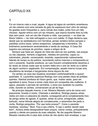 CAPÍTULO XX 
1 
Foi um inverno rude e cruel, aquele. A água da lagoa do cemitério amanheceu 
um dia coberta com uma camada de gelo da espessura dum vidro de vidraça. 
As geadas eram frequentes e, para cúmulo dos males, junho fora um mês 
chuvoso. Agosto entrou com um rijo minuano, que soprou durante dois ou três 
dias sem parar, sob um céu tão límpido e rútilo, que parecia — no dizer de 
Maria Valéria — ter sido esfregado a coco com sabão. O Zago declarou que, 
desde que se estabelecera com farmácia, jamais vendera tantos xaropes e 
pastilhas contra tosse, tantos sinapismos, cataplasmas e linimentos. Os 
bolicheiros aumentaram sensivelmente a venda de cachaça. A Casa Sol 
esgotou seu estoque de ponchos, capas e artigos de lã. 
Sempre que fazia sol, depois do meio-dia viam-se nos quintais, nas praças 
ou nas calçadas, homens a lagartear, metidos em ponchos, capas ou 
sobretudos, pitando, conversando, tossindo, expectorando ruidosamente, 
falando do tempo ou da política, recordando outros invernos e comparando-os 
com o presente. Quando anoitecia, as ruas ficavam completamente desertas e 
às vezes as únicas vozes que se ouviam nelas era o uivo do vento ou o ladrar 
de algum cachorro vagabundo. Em compensação, aquele inverno trouxe uma 
abundância de laranjas e bergamotas duma doçura de mel. 
Os serões na casa dos Quadros recendiam confortavelmente a açúcar 
queimado. D. Laurentina esperava Rodrigo com uma panela cheia de pinhões 
quentes. Aderbal zombava do futuro genro, que, muitas vezes, para ser 
agradável à noiva, ficava a tomar mate doce em companhia das mulheres. E 
agora, passado o período de cerimônia, o noivo era recebido na cozinha, 
onde, durante os serões, conversavam ao pé do fogo. 
No princípio daquele inverno, o cel. Maneco Macedo caíra de cama com 
pneumonia, ficando à morte. Chamado a atendê-lo, Rodrigo passou várias 
noites em claro à cabeceira do doente, conseguindo pô-lo completamente fora 
de perigo antes de agosto. E quando, ainda na cama, emagrecido, pálido, 
barbudo, numa trêmula alegria de convalescente, o estancieiro lhe pediu a 
conta, Rodrigo perguntou: “Por que tanta pressa?”. Como o paciente 
insistisse, resolveu: “Bom. Fica a seu critério. O que o senhor decidir está 
bem”. Achava ainda desagradável fazer preços, cobrar contas, principalmente 
quando o cliente era pessoa de suas relações. No dia seguinte Maneco 
Macedo mandou-lhe à casa dois contos de réis dentro dum envelope, o que 
 