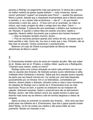 pareceu a Rodrigo um pagamento mais que generoso. E estava ele a pensar 
na melhor maneira de gastar aquele dinheiro — mais conservas, discos 
novos? perfumes? roupas? um presente para Flora? — quando lhe apareceu 
Marco Lunardi, dizendo que a maquinaria encomendada para a fábrica estava 
a caminho, e, se o doutor inda se lembrava — não é? — do que haviam 
conversado o outro dia, pois é... E ficou com um ar acanhado, as mãos na 
cintura, sem muita coragem de olhar o amigo bem nos olhos. Claro! — 
exclamou Rodrigo. E passou-lhe sem pestanejar o dinheiro que recebera do 
cel. Macedo. E quando o colono falou em assinar uma letra, repeliu a 
sugestão. Haveria melhor documento que a palavra dum homem honesto? 
— Mas os honestos também morrem, doutor... 
— Pois se morreres perderei apenas dois contos de réis, ao passo que tu 
terás perdido a vida. Como vês, teu risco é maior que o meu. Portanto, não se 
fala mais no assunto. Vamos comemorar o acontecimento. 
Beberam um copo de Chianti à prosperidade da fábrica de massas 
alimentícias de Marco Lunardi. 
2 
D. Emerenciana também caíra de cama em meados de julho. Não quis saber 
do dr. Matias nem do dr. Píndaro, o médico militar: queria era o Rodriguinho. 
“Chamem esse menino, senão eu morro!” 
Rodrigo sentiu uma curiosa sensação ao entrar pela primeira vez em sua 
vida no casarão dos Amarais. No Sobrado sempre ouvira referências à velha 
rivalidade entre Cambarás e Amarais. Sabia que fora naquele severo casarão 
de pedra que seu bisavô morrera em 1836 varado por uma bala disparada 
possivelmente por um Amaral. Em 95 os federalistas, comandados por 
Alvarino, haviam sitiado o Sobrado, atirando contra a casa e seus moradores. 
As relações de Rodrigo com o marido de d. Emerenciana eram as mais 
equívocas. Pouco se viam, e quando se avistavam na rua mudavam de 
calçada, dobravam esquinas, faziam o possível para não se defrontarem. 
Rodrigo, porém, não tinha nenhum rancor por aquele homem e sabia que 
Alvarino mais duma vez se referira a ele em termos elogiosos e cheios de 
simpatia. 
Agora cá estou eu entrando no casarão dos Amarais... Uma cena que bem 
podia estar nos folhetins de d. Emerenciana. Que dirá o papai quando souber 
disto? Bolas, no fim de contas sou médico e não posso faltar ao meu 
juramento. Recebi um chamado e vim... 
 