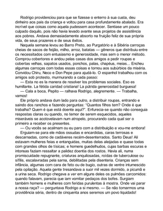 Rodrigo providenciou para que se fizesse o enterro à sua custa, deu 
dinheiro aos pais da criança e voltou para casa profundamente abalado. Era 
incrível que coisas como aquela pudessem acontecer. Sentiase um pouco 
culpado daquilo, pois não havia levado avante seus projetos de assistência 
aos pobres. Andava demasiadamente absorto na fruição feliz de sua própria 
vida, de seus prazeres e de seus êxitos. 
Naquela semana levou ao Barro Preto, ao Purgatório e à Sibéria carroças 
cheias de sacos de feijão, milho, arroz, batatas — gêneros que distribuiu entre 
os necessitados com entusiasmo e generosidade, mas sem o menor método. 
Comprou cobertores e andou pelas casas dos amigos a pedir roupas e 
cobertas velhas, sapatos usados, ponchos, palas, chapéus, meias... Encheu 
algumas carroças com todas essas coisas e tornou aos subúrbios da miséria. 
Convidou Chiru, Neco e Don Pepe para ajudá-lo. O espanhol trabalhou com os 
amigos sob protesto, murmurando a cada passo: 
— Esta no es la manera de resolver los problemas sociales. Eso es 
humillante. La fétida caridad cristiana! La pútrida generosidad burguesa! 
— Cala a boca, Pepito — ralhava Rodrigo, alegremente. — Trabalha, 
vamos! 
Ele próprio andava dum lado para outro, a distribuir roupas, entrando e 
saindo dos ranchos e fazendo perguntas: “Quantos filhos tem? Onde é que 
trabalha? Quem é que está doente aqui?”. Enfurecia-se quando não conseguia 
respostas claras ou quando, no temor de serem esquecidos, aqueles 
miseráveis se acotovelavam num atropelo, procurando cada qual ser o 
primeiro a receber os presentes. 
— Ou vocês se acalmam ou eu paro com a distribuição e vou-me embora! 
Erguiam-se para ele mãos ossudas e encardidas, caras terrosas e 
descarnadas, como de cadáveres recém-desenterrados. Santo Deus! Ali 
estavam mulheres feias e entanguidas, muitas delas aleijadas e quase todas 
com grandes olhos de tísicas; e homens guedelhudos, cujas barbas escuras e 
intonsas faziam ressaltar a palidez doentia dos rostos. Havia ali, numa 
promiscuidade repugnante, criaturas anquilosadas, roídas de tuberculose ou 
sífilis, escalavradas pela sarna, debilitadas pela disenteria. Crianças sem 
infância, algumas com cara de feto ou de bugio, outras de ventre intumescido 
pela opilação. Aquela gente tresandava a suor mil vezes dormido, a picumã e 
a urina seca. Rodrigo chegava a ver em alguns deles os pulmões carcomidos: 
quando falavam, parecia que iam vomitar pedaços dos bofes. Surgiam 
também homens e mulheres com feridas purulentas à mostra. Onde vai parar 
a nossa raça? — perguntava Rodrigo a si mesmo. — Se não tomarmos uma 
providência séria, dentro de cinquenta anos seremos um povo liquidado! 
 