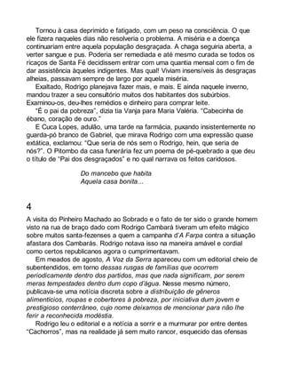 Tornou à casa deprimido e fatigado, com um peso na consciência. O que 
ele fizera naqueles dias não resolveria o problema. A miséria e a doença 
continuariam entre aquela população desgraçada. A chaga seguiria aberta, a 
verter sangue e pus. Poderia ser remediada e até mesmo curada se todos os 
ricaços de Santa Fé decidissem entrar com uma quantia mensal com o fim de 
dar assistência àqueles indigentes. Mas qual! Viviam insensíveis às desgraças 
alheias, passavam sempre de largo por aquela miséria. 
Exaltado, Rodrigo planejava fazer mais, e mais. E ainda naquele inverno, 
mandou trazer a seu consultório muitos dos habitantes dos subúrbios. 
Examinou-os, deu-lhes remédios e dinheiro para comprar leite. 
“É o pai da pobreza”, dizia tia Vanja para Maria Valéria. “Cabecinha de 
ébano, coração de ouro.” 
E Cuca Lopes, adulão, uma tarde na farmácia, puxando insistentemente no 
guarda-pó branco de Gabriel, que mirava Rodrigo com uma expressão quase 
extática, exclamou: “Que seria de nós sem o Rodrigo, hein, que seria de 
nós?”. O Pitombo da casa funerária fez um poema de pé-quebrado a que deu 
o título de “Pai dos desgraçados” e no qual narrava os feitos caridosos. 
Do mancebo que habita 
Aquela casa bonita... 
4 
A visita do Pinheiro Machado ao Sobrado e o fato de ter sido o grande homem 
visto na rua de braço dado com Rodrigo Cambará tiveram um efeito mágico 
sobre muitos santa-fezenses a quem a campanha d’A Farpa contra a situação 
afastara dos Cambarás. Rodrigo notava isso na maneira amável e cordial 
como certos republicanos agora o cumprimentavam. 
Em meados de agosto, A Voz da Serra apareceu com um editorial cheio de 
subentendidos, em torno dessas rusgas de famílias que ocorrem 
periodicamente dentro dos partidos, mas que nada significam, por serem 
meras tempestades dentro dum copo d’água. Nesse mesmo número, 
publicava-se uma notícia discreta sobre a distribuição de gêneros 
alimentícios, roupas e cobertores à pobreza, por iniciativa dum jovem e 
prestigioso conterrâneo, cujo nome deixamos de mencionar para não lhe 
ferir a reconhecida modéstia. 
Rodrigo leu o editorial e a notícia a sorrir e a murmurar por entre dentes 
“Cachorros”, mas na realidade já sem muito rancor, esquecido das ofensas 
 