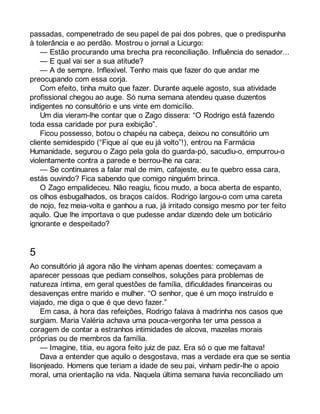 passadas, compenetrado de seu papel de pai dos pobres, que o predispunha 
à tolerância e ao perdão. Mostrou o jornal a Licurgo: 
— Estão procurando uma brecha pra reconciliação. Influência do senador... 
— E qual vai ser a sua atitude? 
— A de sempre. Inflexível. Tenho mais que fazer do que andar me 
preocupando com essa corja. 
Com efeito, tinha muito que fazer. Durante aquele agosto, sua atividade 
profissional chegou ao auge. Só numa semana atendeu quase duzentos 
indigentes no consultório e uns vinte em domicílio. 
Um dia vieram-lhe contar que o Zago dissera: “O Rodrigo está fazendo 
toda essa caridade por pura exibição”. 
Ficou possesso, botou o chapéu na cabeça, deixou no consultório um 
cliente semidespido (“Fique aí que eu já volto”!), entrou na Farmácia 
Humanidade, segurou o Zago pela gola do guarda-pó, sacudiu-o, empurrou-o 
violentamente contra a parede e berrou-lhe na cara: 
— Se continuares a falar mal de mim, cafajeste, eu te quebro essa cara, 
estás ouvindo? Fica sabendo que comigo ninguém brinca. 
O Zago empalideceu. Não reagiu, ficou mudo, a boca aberta de espanto, 
os olhos esbugalhados, os braços caídos. Rodrigo largou-o com uma careta 
de nojo, fez meia-volta e ganhou a rua, já irritado consigo mesmo por ter feito 
aquilo. Que lhe importava o que pudesse andar dizendo dele um boticário 
ignorante e despeitado? 
5 
Ao consultório já agora não lhe vinham apenas doentes: começavam a 
aparecer pessoas que pediam conselhos, soluções para problemas de 
natureza íntima, em geral questões de família, dificuldades financeiras ou 
desavenças entre marido e mulher. “O senhor, que é um moço instruído e 
viajado, me diga o que é que devo fazer.” 
Em casa, à hora das refeições, Rodrigo falava à madrinha nos casos que 
surgiam. Maria Valéria achava uma pouca-vergonha ter uma pessoa a 
coragem de contar a estranhos intimidades de alcova, mazelas morais 
próprias ou de membros da família. 
— Imagine, titia, eu agora feito juiz de paz. Era só o que me faltava! 
Dava a entender que aquilo o desgostava, mas a verdade era que se sentia 
lisonjeado. Homens que teriam a idade de seu pai, vinham pedir-lhe o apoio 
moral, uma orientação na vida. Naquela última semana havia reconciliado um 
 